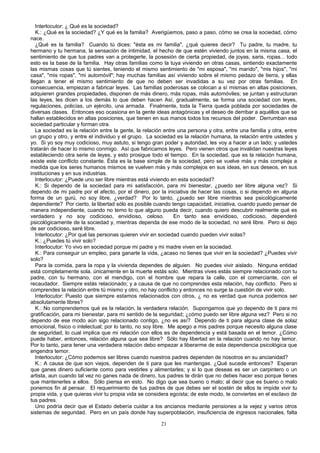 Interlocutor: ¿ Qué es la sociedad?
K.: ¿Qué es la sociedad? ¿Y qué es la familia? Averigüemos, paso a paso, cómo se crea la sociedad, cómo
nace.
¿Qué es la familia? Cuando tú dices: "ésta es mi familia", ¿qué quieres decir? Tu padre, tu madre, tu
hermano y tu hermana, la sensación de intimidad, el hecho de que estén viviendo juntos en la misma casa, el
sentimiento de que tus padres van a protegerte, la posesión de cierta propiedad, de joyas, saris, ropas... todo
esto es la base de la familia. Hay otras familias como la tuya viviendo en otras casas, sintiendo exactamente
las mismas cosas que tú sientes, teniendo el mismo sentimiento de "mi esposa", "mi marido", "mis hijos", "mi
casa", "mis ropas", "mi automóvil"; hay muchas familias así viviendo sobre el mismo pedazo de tierra, y ellas
llegan a tener el mismo sentimiento de que no deben ser invadidas a su vez por otras familias. En
consecuencia, empiezan a fabricar leyes. Las familias poderosas se colocan a sí mismas en altas posiciones,
adquieren grandes propiedades, disponen de más dinero, más ropas, más automóviles; se juntan y estructuran
las leyes, les dicen a los demás lo que deben hacen Así, gradualmente, se forma una sociedad con leyes,
regulaciones, policías, un ejército, una armada. Finalmente, toda la Tierra queda poblada por sociedades de
diversas clases. Entonces eso ocasiona en la gente ideas antagónicas y el deseo de derribar a aquéllos que se
hallan establecidos en altas posiciones, que tienen en sus manos todos los recursos del poder. Derrumban esa
sociedad particular y forman otra.
La sociedad es la relación entre la gente, la relación entre una persona y otra, entre una familia y otra, entre
un grupo y otro, y entre el individuo y el grupo. La sociedad es la relación humana, la relación entre ustedes y
yo. Si yo soy muy codicioso, muy astuto, si tengo gran poder y autoridad, les voy a hacer a un lado; y ustedes
tratarán de hacer lo mismo conmigo. Así que fabricamos leyes. Pero vienen otros que invalidan nuestras leyes
estableciendo otra serie de leyes, y esto prosigue todo el tiempo. En la sociedad, que es la relación humana,
existe este conflicto constante. Ésta es la base simple de la sociedad, pero se vuelve más y más compleja a
medida que los seres humanos mismos se vuelven más y más complejos en sus ideas, en sus deseos, en sus
instituciones y en sus industrias.
Interlocutor: ¿Puede uno ser libre mientras está viviendo en esta sociedad?
K.: Si dependo de la sociedad para mi satisfacción, para mi bienestar, ¿puedo ser libre alguna vez? Si
dependo de mi padre por el afecto, por el dinero, por la iniciativa de hacer las cosas, o si dependo en alguna
forma de un gurú, no soy libre, ¿verdad? Por lo tanto, ¿puedo ser libre mientras sea psicológicamente
dependiente? Por cierto, la libertad sólo es posible cuando tengo capacidad, iniciativa, cuando puedo pensar de
manera independiente, cuando no temo lo que alguno pueda decir, cuando quiero descubrir realmente qué es
verdadero y no soy codicioso, envidioso, celoso.
En tanto sea envidioso, codicioso, dependeré
psicológicamente de la sociedad y, mientras dependa de ese modo de la sociedad, no seré libre. Pero si dejo
de ser codicioso, seré libre.
Interlocutor: ¿Por qué las personas quieren vivir en sociedad cuando pueden vivir solas?
K.: ¿Puedes tú vivir solo?
Interlocutor: Yo vivo en sociedad porque mi padre y mi madre viven en la sociedad.
K.: Para conseguir un empleo, para ganarte la vida, ¿acaso no tienes que vivir en la sociedad? ¿Puedes vivir
solo?
Para la comida, para la ropa y la vivienda dependes de alguien. No puedes vivir aislado. Ninguna entidad
está completamente sola. únicamente en la muerte estás solo. Mientras vives estás siempre relacionado con tu
padre, con tu hermano, con el mendigo, con el hombre que repara la calle, con el comerciante, con el
recaudador. Siempre estás relacionado; y a causa de que no comprendes esta relación, hay conflicto. Pero si
comprendes la relación entre tú mismo y otro, no hay conflicto y entonces no surge la cuestión de vivir solo.
Interlocutor: Puesto que siempre estamos relacionados con otros, ¿ no es verdad que nunca podemos ser
absolutamente libres?
K.: No comprendemos qué es la relación, la verdadera relación. Supongamos que yo dependo de ti para mi
gratificación, para mi bienestar, para mi sentido de la seguridad; ¿cómo puedo ser libre alguna vez? Pero si no
dependo de ese modo aún sigo relacionado contigo, ¿no es así? Dependo de ti para alguna clase de solaz
emocional, físico o intelectual; por lo tanto, no soy libre. Me apego a mis padres porque necesito alguna clase
de seguridad, lo cual implica que mi relación con ellos es de dependencia y está basada en el temor. ¿Cómo
puede haber, entonces, relación alguna que sea libre? Sólo hay libertad en la relación cuando no hay temor.
Por lo tanto, para tener una verdadera relación debo empezar a liberarme de esta dependencia psicológica que
engendra temor.
Interlocutor: ¿Cómo podemos ser libres cuando nuestros padres dependen de nosotros en su ancianidad?
K.: A causa de que son viejos, dependen de ti para que les mantengas. ¿Qué sucede entonces? Esperan
que ganes dinero suficiente como para vestirles y alimentarles; y si lo que deseas es ser un carpintero o un
artista, aun cuando tal vez no ganes nada de dinero, tus padres te dirán que no debes hacer eso porque tienes
que mantenerles a ellos. Sólo piensa en esto. No digo que sea bueno o malo; al decir que es bueno o malo
ponemos fin al pensar. El requerimiento de tus padres de que debes ser el sostén de ellos te impide vivir tu
propia vida, y que quieras vivir tu propia vida se considera egoísta; de este modo, te conviertes en el esclavo de
tus padres.
Uno podría decir que el Estado debería cuidar a los ancianos mediante pensiones a la vejez y varios otros
sistemas de seguridad. Pero en un país donde hay superpoblación, insuficiencia de ingresos nacionales, falta
21

 