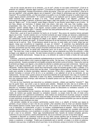 Una de las causas del temor es la ambición, ¿no es así? ¿Acaso no son todos ambiciosos? ¿Cuál es la
ambición de ustedes? ¿Aprobar algún examen? ¿Convertirse en gobernador? O, si son muy jóvenes, tal vez
quieran ser maquinistas, manejar locomotoras a través del puente. ¿Pero por qué son ambiciosos? ¿Qué es lo
que eso significa? ¿Han pensado alguna vez al respecto? ¿Han notado lo ambiciosas que son las personas
mayores? En su propia familia, ¿no han escuchado a su padre o a su tío hablar de ganar un sueldo mayor o de
ocupar alguna posición prominente? En nuestra sociedad -ya he explicado qué es nuestra sociedad- todos
están haciendo esto, tratando de llegar a la cima. Todos quieren llegar a ser "alguien", ¿verdad? El
amanuense quiere llegar a gerente, el gerente quiere llegar a algo más grande y así sucesivamente, la continua
puja por "llegar a ser". Si soy maestro, quiero llegar a director; si soy director quiero llegar a ser el rector. Si
son feos, desean ser hermosos. O desean tener más dinero, más saris, más ropa, más muebles, casas,
propiedades: más, más y más. No sólo exteriormente sino también internamente, en el así llamado sentido
espiritual, quieren ustedes llegar a ser alguien, aunque puedan ocultar esa ambición bajo un montón de
palabras. ¿No han advertido esto? Y piensan que todo eso está perfectamente bien, ¿no es así? Piensan que
es perfectamente normal, justificable, correcto.
Ahora bien, ¿qué es lo que la ambición ha hecho en el mundo? Muy pocos de nosotros hemos pensado
alguna vez en eso. Cuando ustedes ven a un hombre luchando por sacar ventaja, por alcanzar y adelantarse a
algún otro, ¿alguna vez se han preguntado qué hay en su corazón? Si miraran en su propio corazón cuando
son ambiciosos, cuando están bregando por llegar a ser alguien, espiritualmente o en el sentido mundano,
encontrarían allí el gusano del miedo. El hombre ambicioso es el más temeroso de los hombres, porque tiene
miedo de ser lo que es. Dice: 'Si permanezco siendo lo que soy, no seré nadie; por lo tanto, tengo que ser
alguien, tengo que convertirme en magistrado, en juez, en ministro". Si examinan muy atentamente este
proceso, si ven detrás de la pantalla de las palabras y las ideas, si van más allá del muro de la posición social y
del éxito, encontrarán que hay miedo, porque el hombre ambicioso teme ser lo que es. Piensa que en sí mismo
es insignificante, pobre, feo, se siente solo, totalmente vacío; por lo tanto, dice: "Tengo que ir y obtener algo
más". De modo que, o bien va detrás de lo que llama Dios, que es solamente otra forma de ambición, o trata
de llegar a ser alguien en el mundo. De esta manera encubre su soledad, su sentido de vacuidad interna, del
cual está realmente atemorizado. Escapa de eso, y la ambición se vuelve el medio a través del cual puede
escapar.
Entonces, ¿qué es lo que está sucediendo verdaderamente en el mundo? Todos están luchando con alguien.
Un hombre se siente inferior a otro, pugna por llegar bien arriba. No hay amor, no hay consideración, no hay un
pensar profundo. Nuestra sociedad es una batalla constante del hombre contra el hombre. Esta lucha nace de
la ambición por llegar a ser alguien, y los adultos los alientan a ustedes para que sean ambiciosos. Quieren que
lleguen a ser algo importante, que se casen con una mujer rica o con un hombre rico, que tengan amigos
influyentes. Estando atemorizados, siendo feos internamente, tratan de hacerles iguales a ellos; y ustedes, a su
vez, desean ser como ellos, porque todo eso les atrae. Cuando llega el gobernador, todos se inclinan hasta el
suelo para recibirle, le ofrecen guirnaldas, elaboran discursos. Él les ama y ustedes también le aman. Se
sienten honrados si conocen al tío de él o a su secretario, y se calientan al sol de su ambición, de sus
realizaciones. De ese modo quedan presos en la perversa telaraña de la generación más vieja, en el patrón de
esta sociedad monstruosa. Solamente si están muy alerta, constantemente vigilantes y no temen ni aceptan
sino que cuestionan todo el tiempo, sólo entonces no estarán presos sino que irán más allá de esto y crearán
un mundo diferente.
Por eso es muy importante que descubran su verdadera vocación. ¿Saben qué significa "vocación"? Algo
que les gusta hacer, que aman y que es natural para ustedes. Después de todo, ése es el sentido de la
educación: ayudarles a que crezcan independientemente, de modo que estén libres de ambiciones y puedan
descubrir su verdadera vocación. El hombre ambicioso jamás ha descubierto su verdadera vocación; si lo
hubiera hecho, no sería ambicioso.
Es pues, responsabilidad de los maestros, del director, ayudarles a que sean inteligentes, a que no tengan
miedo, de manera que puedan descubrir su verdadera vocación, su propio modo de vida, el modo como
realmente quieren vivir y ganarse la subsistencia. Esto implica una revolución en el pensar, porque en nuestra
sociedad actual se considera que quien es capaz de hablar, de escribir, el hombre que puede mandar, que tiene
un gran automóvil, es el que está en una posición maravillosa; se menosprecia al hombre que cava en el jardín,
al que cocina, al que construye una casa.
¿Se percatan ustedes de sus propios sentimientos cuando miran a un albañil, al hombre que repara la
carretera, al que conduce un taxi o tira de una carreta? ¿Han advertido cómo le miran con absoluto desdén?
Para ustedes apenas si existe, hacen caso omiso de él. Pero cuando un hombre tiene un título de alguna clase,
o es un banquero, un comerciante, un gurú o un ministro, inmediatamente le respetan. Pero si cada uno de
ustedes descubriera realmente su verdadera vocación, contribuiría a desbaratar por completo este sistema
corrupto; porque entonces, si es un jardinero o un pintor o un ingeniero, estará haciendo algo que ama con todo
el ser; y eso no es ambición. Hacer algo maravillosamente bien, hacerlo de manera completa, genuina,
conforme a lo que uno piensa y siente profundamente, eso no es ambición y en eso no hay temor alguno.
Ayudarles a descubrir su auténtica vocación es muy difícil, porque significa que el maestro ha de prestar
muchísima atención a cada estudiante, a fin de descubrir para qué está capacitado. Ha de ayudarle a no tener
miedo, a cuestionar, a investigar. Puede que el estudiante sea un escritor, un poeta o un pintor en potencia.
Cualquier cosa que sea, si realmente ama lo que hace, no es ambicioso; porque en el amor no hay ambición.
23

 