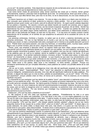 ¿no es así? Se sienten perdidos. Esta dependencia respecto de otro es llamada amor; pero si lo observan muy
atentamente, verán que la dependencia es miedo, que no es amor.
Casi todos tienen miedo de permanecer solos; temen examinar las cosas por sí mismos, temen pensar
profundamente, explorar y descubrir todo el significado de la vida. En consecuencia, dicen que aman a Dios, y
dependen de lo que ellos llaman Dios; pero eso no es Dios, no es lo desconocido, es una cosa creada por la
mente.
Lo mismo hacemos con un ideal o una creencia. Yo creo en algo y me aferro a un ideal y eso me brinda un
gran consuelo; pero quítenme el ideal, quítenme la creencia y estoy perdido. Con un gurú pasa lo mismo.
Dependo porque quiero recibir; por lo tanto, está ahí la aflicción del temor. Es igual cuando ustedes dependen
de sus padres o maestros. Es natural y correcto que deban hacerlo así cuando son jóvenes; pero si siguen
dependiendo cuando han llegado a la madurez, eso les tomará incapaces de pensar, de ser libres. Donde hay
dependencia hay temor, y donde hay temor hay autoridad, no hay amor. Cuando sus padres les dicen que
deben obedecer, que deben seguir ciertas tradiciones, que deben tomar solamente un determinado empleo o
hacer sólo un tipo particular de trabajo, en todo eso no hay amor. Y no hay amor en nuestro corazón cuando
dependemos de la sociedad, en el sentido de que aceptamos la estructura de la sociedad tal como es, sin
cuestionarla.
Las personas ambiciosas, hombres y mujeres, no saben qué es el amor; y estamos dominados por las
personas ambiciosas. Por eso no hay felicidad en el mundo y por eso es muy importante que ustedes, a
medida que crecen, lo vean y comprendan todo esto y averigüen por sí mismos si es posible descubrir qué es el
amor. Podrán tener una buena posición, una casa muy hermosa, un maravilloso jardín, muchas ropas; podrán
llegar a ser un primer ministro; pero sin amor, ninguna de estas cosas tiene sentido.
Tienen, pues, que empezar a descubrir ahora -no esperar hasta que sean viejos, porque entonces no lo
descubrirán qué es lo que realmente sienten en la relación con sus padres, con sus maestros, con el gurú. No
pueden aceptar meramente la palabra "amor" o cualquier otra palabra, sino que han de ir detrás del significado
de las palabras para ver cuál es la realidad, siendo la realidad lo que ustedes sienten de hecho, no lo que
suponen que sienten. Si se sienten realmente celosos, o furiosos, el decir: "no debo estar celoso, no debo estar
furioso", es meramente un deseo, carece de realidad. Lo que importa es que vean muy sinceramente y con
mucha claridad y exactitud lo que están sintiendo en ese momento, y no introduzcan en ello el ideal de cómo
deberían sentir o de lo que sentirán en alguna fecha futura; de ese modo podrán hacer algo al respecto. Pero
decir: "Debo amar a mis padres, debo amar a mis maestros", no tiene sentido, ¿verdad? Porque sus
verdaderos sentimientos son por completo diferentes y esas palabras se vuelven una pantalla detrás de la cual
se ocultan.
¿No es, por lo tanto, condición de la inteligencia mirar más allá del significado aceptado de las palabras?
Palabras como "deber", "responsabilidad", "Dios", "amor" han adquirido un significado tradicional; pero una
persona inteligente, verdaderamente educada, mira más allá del significado tradicional de tales palabras. Por
ejemplo, si alguien les dijera que no cree en Dios, ustedes se escandalizarían, ¿no es así? Dirían: "¡Por Dios,
qué espantoso!", porque ustedes creen en Dios -al menos así lo piensan-. Pero la creencia y la no creencia
significan muy poco.
Lo importante es que averigüen qué hay detrás de la palabra "amor", para descubrir si realmente aman a sus
padres y si sus padres les aman. Por cierto, si ustedes y sus padres se amaran realmente los unos a los otros,
el mundo sería por completo diferente. No habría guerras ni hambre ni diferencias de clase. No habría ricos ni
pobres. Ya lo ven, sin amor tratamos de reformar económicamente la sociedad, tratamos de poner en orden
las cosas; pero en tanto no tengamos amor en nuestros corazones, no podremos crear una estructura social
libre de conflicto y desdicha. Por eso tenemos que investigar muy cuidadosamente estas cosas; tal vez
descubriremos lo que es el amor.
Interlocutor: ¿Por qué hay dolor y desdicha en el mundo?
K.: Me pregunto si ese niño sabe qué significan esas palabras. Probablemente ha visto a un asno
sobrecargado, con las patas casi quebradas, o ha visto llorar a otro niño, o a una madre golpeando a su hijo.
Tal vez ha visto a los mayores peleando entre ellos. Y está la muerte, el cuerpo que llevan para ser cremado;
está el mendigo, hay pobreza, enfermedad, vejez; hay dolor, no sólo fuera de nosotros sino internamente. Por
eso él pregunta: "¿Por qué hay dolor?". ¿No desean saberlo también ustedes? ¿Alguna vez se han hecho
preguntas acerca de las causas de su propio dolor? ¿Qué es el dolor? ¿Por qué existe? Si deseo algo y no
puedo obtenerlo, me siento infeliz; si deseo tener más saris, más dinero, o si quiero ser más hermoso y no
puedo tener lo que quiero, estoy desconsolado. Si deseo amar a cierta persona y esa persona no me ama, otra
vez me siento desdichado. Muere mi padre y experimento un gran dolor. ¿Por qué?
¿Por qué nos sentimos desdichados cuando no podemos tener lo que deseamos? ¿Por qué debemos tener
necesariamente lo que deseamos? Pensamos que es nuestro derecho, ¿no es cierto? ¿Pero nos preguntamos
alguna vez por qué debemos tener lo que deseamos, cuando millones no tienen ni siquiera lo que necesitan?
Además, ¿por qué lo deseamos? Está nuestra necesidad de alimento, ropa y albergue; pero no nos
satisfacemos con eso, deseamos mucho más. Deseamos el éxito, que se nos respete, que se nos ame, que se
nos estime, queremos tener poder, queremos ser poetas, santos, oradores famosos, primeros ministros,
presidentes. ¿Por qué? ¿Lo han examinado alguna vez? ¿Por qué queremos todo esto? No es que debamos
estar satisfechos con lo que somos, no quiero decir eso. Sería torpe, tonto. ¿Pero por qué este anhelo
constante de más y más y más? El anhelo indica que estamos insatisfechos, descontentos, pero ¿con qué?
26

 