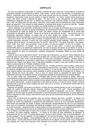 CAPITULO 9
No creo que podamos comprender el complejo problema del amor hasta que comprendamos el problema
igualmente complejo al que llamamos mente. ¿Han notado, cuando somos muy jóvenes, lo inquisitivos que
somos? Queremos saber y vemos muchas más cosas que las que ven los mayores. Si estamos del todo
despiertos, observamos cosas que los adultos ni siquiera advierten. La mente, cuando somos jóvenes, es
mucho más alerta, curiosa y deseosa de saber. Por eso es por lo que aprendemos con tanta facilidad
matemáticas, geografía o lo que sea. A medida que crecemos y nos volvemos adultos, la mente se cristaliza
más y más, se vuelve cada vez más densa, más lerda. ¿Han notado cómo las personas de mayor edad están
llenas de prejuicios? Sus mentes no están abiertas, lo abordan todo desde un punto de vista fijo. Ustedes
ahora son jóvenes, pero si no están muy alerta, sus mentes también se volverán así.
¿No es, entonces, muy importante comprender la mente y ver si, en lugar de embotaría poco a poco, pueden
ustedes ser flexibles, capaces de ajustes instantáneos, de extraordinaria iniciativa, de investigación profunda y
de comprensión en todas las etapas de la vida? ¿No deben conocer las modalidades de la mente para
comprender la naturaleza del amor? Porque es la mente la que destruye al amor. Las personas que son
meramente ingeniosas, diestras, no saben qué es el amor porque sus mentes, si bien agudas, son
superficiales; viven en la superficie, y el amor no es una cosa que exista en la superficie.
¿Qué es la mente? No me refiero sólo al cerebro, al organismo físico que reacciona a los estímulos mediante
diversas respuestas nerviosas y acerca del cual cualquier psicólogo puede hablarles. Más bien vamos a
averiguar qué es la mente. La mente que dice: "yo pienso", "esto es mío", "me siento lastimado", "soy celosa",
"amo", "odio", "soy indio", "soy musulmán", "creo en esto y no creo en aquello", "yo sé y tú no sabes", "yo
respeto", "yo desprecio", "yo deseo", "yo no deseo"... ¿qué es esta cosa? A menos que empiecen a
comprenderlo ahora y se familiaricen enteramente con todo el proceso del pensar al que llaman la mente, a
menos que estén por completo conscientes de ese proceso en ustedes mismos, gradualmente, a medida que
vayan avanzado en años, se endurecerán, quedarán cristalizados, embotados, fijados en cierto patrón de
pensamiento.
¿Qué es esta cosa que llamamos mente? Es el modo como pensamos, ¿no es así? Estoy hablando de la
mente de cada uno de ustedes, no de la mente de algún otro: el modo como piensan y sienten, el modo como
miran los árboles, como miran a los pescadores, el modo como consideran al aldeano. Nuestra mente, a
medida que envejecemos, se pervierte o queda fija en un patrón determinado. Queremos algo, lo anhelamos,
deseamos ser o llegar a ser alguna cosa, y este deseo establece un patrón; o sea, que nuestra mente crea un
patrón y queda presa en él. El deseo cristaliza la mente.
Digamos, por ejemplo, que quiero ser un hombre muy rico. El deseo de ser rico crea un patrón, y entonces mi
pensar queda atrapado en él; puedo pensar únicamente en esos términos y no puedo ir más allá. Por lo tanto,
mi mente se cristaliza poco a poco, se endurece, se embota. O, si creo en algo, en Dios, en el comunismo, en
cierto sistema político, esa creencia misma establece el patrón porque ella es el resultado de mi deseo; y mi
deseo refuerza los muros del patrón. Poco a poco mi mente pierde su capacidad de rápido ajuste, de
penetración profunda, de verdadera claridad, porque estoy atrapado en el laberinto de mis propios deseos.
Por lo tanto, hasta que comencemos a investigar este proceso que llamamos la mente, hasta que
comprendamos nuestra propia forma de pensar y nos familiaricemos con ella, no podremos descubrir qué es el
amor. No puede haber amor mientras nuestras mentes deseen del amor ciertas cosas o le exijan que actúe de
una manera determinada. Cuando imaginamos lo que debe ser el amor y le damos ciertos motivos, creamos
gradualmente un patrón de acción respecto del amor; pero eso no es amor, es meramente nuestra idea de lo
que el amor debería ser.
Digamos, por ejemplo, que poseo a mi esposa o marido, tal como ustedes poseen un sari o una chaqueta. Si
alguien les quitara la chaqueta estarían ansiosos, irritados, furiosos. ¿Por qué? Porque consideran esa
chaqueta como su propiedad; la poseen y al poseerla se sienten enriquecidos, ¿no es así? Mediante la
posesión de muchas ropas se sienten enriquecidos no sólo físicamente sino internamente; y cuando alguien les
quita la chaqueta se irritan, porque internamente se les priva de ese sentimiento de riqueza, de esa sensación
de poseer algo.
Ahora bien, el sentimiento de posesión crea una barrera respecto del amor, ¿verdad? Si alguien me
pertenece, si lo poseo, ¿es eso amor? Lo poseo como poseo un automóvil, una chaqueta, un sari, porque al
poseerlo me siento muy gratificado y dependo de ese sentimiento; para mí es muy importante internamente.
Este sentido de propiedad, de poseer a alguien, este depender emocionalmente de otro es lo que llamamos
amor; pero si lo examinan, encontrarán que detrás de la palabra "amor" la mente está obteniendo satisfacción
en el acto de poseer. Después de todo, cuando poseen muchos saris bonitos, o un magnífico automóvil o una
gran casa, el sentimiento de que eso es de ustedes les brinda internamente una gran satisfacción.
Así, al desear, al anhelar algo, la mente crea un patrón y en ese patrón queda atrapada; y entonces se fatiga,
se embota, se vuelve estúpida, irreflexivo. La mente es el centro de este sentimiento de posesión, el
sentimiento del "yo" y lo "mío": "Yo poseo alguna cosa", "yo soy un gran hombre", "soy un hombre pequeño", "yo
he sido insultado", "me han alabado", "yo soy inteligente", "yo soy muy hermosa", "quiero llegar a ser alguien",
"soy el hijo o la hija de alguien"... Este sentimiento del "yo" y lo "mío" es el núcleo mismo de la mente, es la
mente misma. Cuanto más tiene la mente este sentimiento de ser alguien, de ser grande o muy inteligente o
muy estúpida, etc., tanto más construye muros alrededor de sí misma y se encierra, se embota. Entonces
28

 