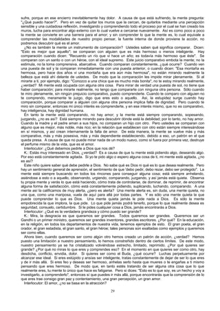 sufre, porque en ese encierro inevitablemente hay dolor. A causa de que está sufriendo, la mente pregunta:
"¿Qué puedo hacer?". Pero en vez de quitar los muros que la cercan, de quitarlos mediante una percepción
sensible y una cuidadosa reflexión, investigando y comprendiendo todo el proceso por el cual se han creado los
muros, lucha para encontrar algo externo con lo cual vuelve a cercarse nuevamente. Así es como poco a poco
la mente se convierte en una barrera para el amor; y sin comprender lo que la mente es, lo cual equivale a
comprender las modalidades de nuestro propio pensar, la fuente interna de donde proviene la acción, no
podremos descubrir qué es el amor.
¿No es también la mente un instrumento de comparación? Ustedes saben qué significa comparar. Dicen:
"Esto es mejor que aquello"; se comparan con alguien que es más hermoso o menos inteligente. Hay
comparación cuando dicen: "Recuerdo un río que vi hace un año; es todavía más hermoso que éste". Se
comparan con un santo o con un héroe, con el ideal supremo. Este juicio comparativo embota la mente; no la
estimula, no la toma comprensiva, abarcativa. Cuando comparan constantemente, ¿qué ocurre? Cuando ven
una puesta de sol y la comparan inmediatamente con una puesta anterior, o cuando dicen: "Esa montaña es
hermosa, pero hace dos años vi una montaña que era aún más hermosa", no están mirando realmente la
belleza que está ahí delante de ustedes. De modo que la comparación les impide mirar plenamente. Si al
mirarte a ti, por ejemplo, digo: "Conozco a una chica que es mucho más bonita", no te estoy mirando realmente,
¿verdad? Mi mente está ocupada con alguna otra cosa. Para mirar de verdad una puesta de sol, no tiene que
haber comparación; para mirarte realmente, no tengo que compararte con ninguna otra persona. Sólo cuando
te miro plenamente, sin ningún prejuicio comparativo, puedo comprenderte. Cuando te comparo con alguien no
te comprendo, meramente te juzgo, digo que eres esto o aquello. Así, la estupidez surge cuando hay
comparación, porque comparar a alguien con alguna otra persona implica falta de dignidad. Pero cuando te
miro sin comparar, entonces mi único interés es comprenderte, y en ese interés mismo, que no es comparativo,
hay inteligencia, hay dignidad humana.
En tanto la mente está comparando, no hay amor; y la mente está siempre comparando, sopesando,
juzgando, ¿no es así? Está siempre mirando para descubrir dónde está la debilidad; por lo tanto, no hay amor.
Cuando la madre y el padre aman a sus hijos, no comparan un hijo con otro. Pero ustedes se comparan con
alguno que es mejor, más noble, más rico; en la relación que establecen con otro están siempre interesándose
en sí mismos, y así crean internamente la falta de amor. De esta manera, la mente se vuelve más y más
comparativa, más y más posesiva, más y más dependiente estableciendo, debido a eso, un patrón en el que
queda presa. A causa de que no puede mirar nada de un modo nuevo, como sí fuera por primera vez, destruye
el perfume mismo de la vida, que es el amor.
Interlocutor: ¿Qué debemos pedirle a Dios que nos dé?
K.: Estás muy interesado en Dios, ¿verdad? Es a causa de que tu mente está pidiendo algo, deseando algo.
Por eso está constantemente agitada. Si yo te pido algo o espero alguna cosa de ti, mi mente está agitada, ¿no
es así?
Este niño quiere saber qué debe pedirle a Dios. No sabe qué es Dios ni qué es lo que desea realmente. Pero
hay un sentimiento general de aprensión, el sentimiento de que 'debo pedir, debo rezar, debo ser protegido". La
mente está siempre buscando en todos los rincones para conseguir alguna cosa; está siempre anhelando,
asiéndose a esto o a aquello, observando, urgiendo, comparando, juzgando, y así jamás está quieta. Observa
tu propia mente y verás lo que está haciendo, cómo trata de controlarse, de dominar, de reprimir, de encontrar
alguna forma de satisfacción, cómo está constantemente pidiendo, suplicando, luchando, comparando. A una
mente así la calificamos de muy alerta, ¿pero es alerta? Una mente alerta es, sin duda, una mente quieta, no
una que, como una mariposa, vuela de aquí para allá por todas partes. Y es sólo una mente quieta la que
puede comprender lo que es Dios. Una mente quieta jamás le pide nada a Dios. Es sólo la mente
empobrecida la que implora, la que pide. Lo que pide jamás podrá tenerlo, porque lo que realmente desea es
seguridad, consuelo, certidumbre. Si le pides cualquier cosa a Dios, jamás encontrarás a Dios.
Interlocutor: ¿Qué es la verdadera grandeza y cómo puedo ser grande?
K.: Mira, la desgracia es que queramos ser grandes. Todos queremos ser grandes. Queremos ser un
Gandhi o un primer ministro, queremos ser grandes inventores, grandes escritores. ¿Por qué? En la educación,
en la religión, en todos los departamentos de nuestra vida, tenemos ejemplos de esto. El gran poeta, el gran
orador, el gran estadista, el gran santo, el gran héroe; tales personas son exaltadas como ejemplos y queremos
ser como ellas.
Ahora bien, cuando queremos ser como algún otro hemos creado un patrón de acción, ¿verdad? Hemos
puesto una limitación a nuestro pensamiento, lo hemos constreñido dentro de ciertos límites. De este modo,
nuestro pensamiento ya se ha cristalizado volviéndose estrecho, limitado, reprimido. ¿Por qué quieres ser
grande? ¿Por qué no miras lo que eres y comprendes eso? En el momento en que quieres ser como otro, hay
desdicha, conflicto, envidia, dolor. Si quieres ser como el Buda, ¿qué ocurre? Luchas perpetuamente por
alcanzar ese ideal. Si eres estúpido y ansías ser inteligente, tratas constantemente de dejar de ser lo que eres
y de ir más allá. Si eres feo y deseas ser hermoso, anhelas serlo hasta que mueres o te engañas a ti mismo
pensando que eres hermoso. De modo que, en tanto estés tratando de ser alguna otra cosa que lo que
realmente eres, tu mente lo único que hace es fatigarse. Pero si dices: "Esto es lo que soy, es un hecho y voy a
investigarlo, a comprenderlo", entonces sí que puedes ir más allá, porque encontrarás que la comprensión de lo
que eres trae consigo gran paz y contentamiento, una gran percepción, un gran amor.
Interlocutor: El amor, ¿no se basa en la atracción?
29

 