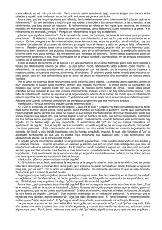 y ese silencio no es roto por el ruido. Pero cuando están resistiendo algo, cuando erigen una barrera entre
ustedes y aquello que no desean escuchar, sólo entonces se genera una lucha.
Ahora bien, ¿no es muy importante ser refinado, tanto exteriormente como interiormente? ¿Saben qué es el
refinamiento? Es ser sensibles a todo lo que nos rodea, y también a los pensamientos, a las creencias, a los
sentimientos que hay dentro de nosotros. El refinamiento se refleja en las ropas que vestimos, en nuestros
modales, en nuestros gestos, en la manera como caminamos, como hablamos, como miramos a la gente. Y el
refinamiento es esencial, ¿verdad? Porque sin refinamiento lo que hay es deterioro.
¿Saben qué significa deteriorar? Es lo opuesto de crear, de construir, de tener la iniciativa para progresar,
para crecer. El deterioro implica lenta decadencia, marchitamiento; y eso es lo que está sucediendo en el
mundo. En los colegios y en las universidades, entre las naciones, entre los pueblos, en el individuo, hay una
paulatina decadencia; el proceso de deterioro prosigue todo el tiempo y esto es porque falta refinamiento
interno. Ustedes podrán tener cierta cantidad de refinamiento exterior, podrán vivir en una hermosa casa,
alimentarse bien, observar una pulcritud escrupulosa, pero sin el refinamiento interno, la perfección externa de
la forma tiene muy poco sentido. Es meramente otra variedad de deterioro. Tener bellas posesiones pero ser
internamente groseros, o sea, estar interesados en la propia vanidad y grandiosidad, en las propias ambiciones
y logros, es el camino del deterioro.
Existe la belleza de la forma en la poesía o en una persona o en un árbol hermoso, pero sólo tiene sentido a
través del refinamiento interno del amor. Si hay amor, habrá refinamiento tanto externo como interno. El
refinamiento se expresa exteriormente en la consideración por los demás, en la manera como tratamos a
nuestros padres, a nuestros vecinos, al sirviente, al jardinero. El jardinero puede haber creado para nosotros un
bello jardín, pero sin ese refinamiento que es amor, el jardín es meramente una expresión de nuestra propia
vanidad.
Por lo tanto, es esencial tener refinamiento, tanto externo como interno. La manera como ustedes comen es
muy importante: si hacen ruido mientras comen, eso importa muchísimo. El modo como se comportan, los
modales que tienen cuando están con sus amigos, la manera como hablan de otros... todas estas cosas
importan porque señalan lo que son ustedes internamente, indican si hay o no hay refinamiento interno. Una
falta de refinamiento interno se expresa en la degeneración externa de la forma; de modo que el refinamiento
externo significa muy poco si no hay amor. Y ya hemos visto que el amor no es una cosa que podamos poseer.
Adviene sólo cuando la mente comprende los complejos problemas que ella misma ha creado.
Interlocutor:¿Por qué sentimos orgullo cuando tenemos éxito ?
K.: ¿Con el éxito hay un sentimiento de orgullo? ¿Qué es el éxito? ¿Alguna vez han considerado qué es tener
éxito como escritor, como poeta, como pintor, como hombre de negocios o político? Sentir que internamente
hemos logrado cierto control que otros no poseen o que hemos triunfado donde otros han fracasado; sentir que
somos mejores que algún otro, que hemos llegado a ser un hombre de éxito, que somos respetados, estimados
por los demás como ejemplo... ¿qué indica todo esto? Naturalmente, cuando tenemos este sentimiento hay
orgullo: Yo he hecho algo, yo soy importante. El sentimiento del "yo" es, por su misma naturaleza, un
sentimiento de orgullo. Así, el orgullo crece con el éxito; uno está orgulloso de ser muy importante, comparado
con otras personas. Esta comparación de uno mismo con otro existe también en nuestro seguimiento del
ejemplo, del ideal, y nos brinda esperanza, nos da fuerza, propósito, impulso, lo cual sólo fortalece al "yo", al
agradable sentimiento de que uno es mucho más importante que cualquier otro; y ese sentimiento, esa
sensación de placer, es el principio del orgullo.
El orgullo genera muchísima vanidad, un engreimiento egocéntrico. Esto pueden observarlo en los adultos y
en ustedes mismos. Cuando aprueban un examen y sienten que son un poco más inteligentes que otro, se
introduce en ello una sensación de placer. Es lo mismo cuando superan a alguno en una discusión o cuando
sienten que son físicamente más fuertes o más hermosos: inmediatamente hay un sentimiento de la propia
importancia. Este sentimiento de la importancia del yo engendra inevitablemente conflicto, lucha, dolor, porque
uno tiene que sostener su importancia todo el tiempo.
Interlocutor: ¿Cómo podemos librarnos del orgullo?
K.: Si hubieras escuchado realmente la respuesta a la pregunta anterior, habrías entendido cómo se puede
estar libre del orgullo y estarías libre del orgullo; pero estabas ocupado pensando en cómo formular la siguiente
pregunta, ¿no es así? Por lo tanto, no estabas escuchando. Si realmente escuchas lo que se está diciendo,
descubrirás por ti mismo la verdad de ello.
Supongamos que estoy orgulloso porque he logrado alguna cosa. Me he convertido en el director; he estado
en Inglaterra o en Norteamérica; he hecho grandes cosas, mi fotografía ha aparecido en los periódicos, etc.,
etc. Sintiéndome muy orgulloso me digo: "¿Cómo puedo librarme del orgullo?"
Ahora bien, ¿por qué quiero estar libre del orgullo? Ésa es la pregunta importante, no cómo estar libre. ¿Cuál
es el motivo, cuál es la razón, el incentivo? ¿Quiero librarme del orgullo porque siento que es dañino para mí,
que es penoso, que no es bueno espiritualmente? Si ése es el motivo, entonces el tratar de librarme del orgullo
es otra forma de orgullo, ¿verdad? Sigo estando interesado en mi realización personal. Al encontrar que el
orgullo es muy penoso, espiritualmente feo, digo que debo librarme de él. El "debo librarme" contiene el mismo
motivo que el "debo tener éxito". El "yo" sigue siendo importante, es el centro de mi lucha por librarme.
Lo que importa, pues, no es cómo estar libre de¡ orgullo, sino comprender el "yo", y el "yo" es muy sutil. Este
año quiere una cosa y quiere otra cosa al año siguiente; y cuando eso resulta ser doloroso, entonces quiere
alguna otra cosa. Por lo tanto, mientras este centro del "yo" exista, significa muy poco que uno sea orgulloso o
31

 