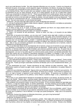 sea lo que suele llamarse humilde. Son sólo chaquetas diferentes que uno se pone. Cuando una chaqueta en
particular me gusta, me la pongo; y al año siguiente, según mis fantasías, mis deseos, me pongo otra chaqueta.
Lo que tienen que comprender es cómo se forma este "yo". El "yo" se forma a causa del sentimiento de logro
en sus distintas formas. Esto no quiere decir que ustedes no deban actuar; lo que tiene que comprenderse es
el sentimiento de que "yo" estoy actuando, de que "yo" lo estoy logrando, de que "yo" no debo tener orgullo.
Tienen que comprender la estructura del "yo". Tienen que percatarse de su propio pensar; tienen que observar
cómo tratan al sirviente, a su padre y a su madre, al maestro; tienen que ser conscientes de cómo miran a los
que están por encima y a los que están por debajo de ustedes, a los que respetan y a los que desprecian. Todo
esto revela los comportamientos del "yo". Comprendiendo los comportamientos del "yo" hay libertad respecto
del "yo". Eso es lo que importa, no cómo librarse del orgullo.
Interlocutor: ¿De qué modo algo bello puede ser motivo de felicidad para siempre?
K.: ¿Es ése tu pensamiento original o estás citando a alguien? ¿Quieres descubrir si la belleza es perecedera
y si puede haber felicidad eterna?
Interlocutor: La belleza llega en ciertas formas.
K.: El árbol, la hoja, el río, la mujer, el hombre, esas aldeanas que llevan una carga pesada sobre sus
cabezas y caminan bellamente... ¿Es perecedera la belleza?
Interlocutor: Las aldeanas pasan pero dejan una impresión de belleza.
K.: Pasan, y el recuerdo de ello permanece. Vemos un árbol, una hoja, y el recuerdo de esa belleza
permanece.
Ahora bien, el recuerdo de la belleza, ¿es una cosa viva? Cuando vemos algo bello, el júbilo es inmediato;
vemos una puesta de sol y hay una respuesta inmediata de júbilo. Ese júbilo, pocos momentos después, se ha
convertido en un recuerdo. ¿Es una cosa viva el recuerdo de ese júbilo? El recuerdo de la puesta de sol, ¿es
una cosa viva? Es una huella muerta, ¿verdad? Y mediante esa huella muerta de la puesta de sol queremos
recapturar el júbilo. Hay júbilo como respuesta inmediata a la belleza, pero interviene el recuerdo y lo destruye
todo. Sólo si hay una constante percepción de la belleza, sin las acumulaciones de la memoria, existe la
posibilidad de una felicidad perdurable.
Pero no es fácil estar libres de las acumulaciones de la memoria, porque en el momento en que vemos algo
muy placentero, lo convertimos en un recuerdo al que nos aferramos. Cuando vemos un objeto bello, un niño
hermoso, un hermoso árbol, hay un júbilo inmediato, pero entonces queremos más de eso. El querer más de
eso es la acumulación de la memoria. Al querer más de lo mismo hemos puesto en marcha el proceso de la
desintegración, y en eso no hay júbilo alguno' La memoria jamás puede producir una felicidad perdurable. Ésta
existe sólo cuando hay una constante y espontánea respuesta a la belleza, a la fealdad, a todo, sin que se
active el impulso de la memoria; esto implica una gran sensibilidad interna y externa, implica tener un verdadero
amor.
Interlocutor: ¿Por qué los pobres son felices y los ricos son desdichados?
K.: ¿Son particularmente felices los pobres? Podrán cantar, podrán bailar, pero ¿son felices? Tienen comida
insuficiente, tienen pocas ropas o ninguna, no pueden mantenerse limpios, trabajan de la mañana a la noche
año tras año. Puede que tengan ocasionales momentos de felicidad, pero no son verdaderamente felices, ¿no
es así?
¿Y son desdichados los ricos? Poseen abundancia de todo, disfrutan de altas posiciones, viajan. Son
desdichados cuando se frustran de algún modo, cuando se enfrentan con obstáculos y no pueden obtener lo
que desean.
¿Qué es lo que entiendes por felicidad? Algunos dirán que la felicidad consiste en lograr lo que queremos. Si
queremos un automóvil y lo obtenemos, somos felices, al menos por un tiempo. Es lo mismo si queremos un
sari o un viaje a Europa; si logramos lo que queremos, somos felices. Si queremos ser el profesor más
renombrado o el más grande de los políticos, somos felices si podemos llegar a eso y desdichados si no
podemos.
Por lo tanto, lo que ustedes llaman felicidad es el resultado de obtener lo que desean, de alcanzar el éxito, de
llegar a ser ilustres. Desean algo, y mientras pueden obtenerlo sienten que son perfectamente felices, no se
sienten frustrados; pero si no pueden obtener lo que desean, entonces comienza la infelicidad.
Este problema nos concierne a todos, no sólo al rico y al pobre. El rico y el pobre desean por igual algo para
sí mismos, y si algo les impide lograrlo, se sienten desdichados. No estoy diciendo que los pobres no deban
tener lo que quieren o necesitan. Ésa no es la cuestión que estamos considerando. Tratamos de descubrir qué
es la felicidad y si la felicidad es algo de lo que estamos conscientes.
Cuando estamos conscientes de que somos felices, ¿es eso felicidad? Eso no es felicidad, ¿cierto? Ocurre
como la humildad: en el momento en que estamos conscientes de que somos humildes, no somos humildes.
De modo que no podemos ir tras la felicidad, no es algo que pueda perseguirse. Llega; pero si la buscamos
nos eludirá.
Interlocutor: Aunque hay progreso en diferentes direcciones, ¿por qué no hay hermandad?
K.: ¿Qué es lo que entiendes por progreso?
Interlocutor: El progreso científico.
K.: De la carreta de bueyes al jet, eso es progresos ¿verdad. Hace siglos sólo existía la carreta de bueyes,
pero paulatinamente, a través del tiempo, hemos desarrollado el jet. Los medios de transporte en la antigüedad
eran muy lentos y ahora son muy rápidos: en pocas horas podemos estar en Londres. Gracias a las medidas
32

 