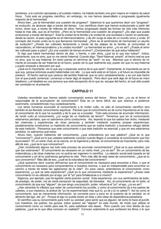sanitarias, a la nutrición apropiada y al cuidado médico, ha habido también una gran mejora en materia de salud
física. Todo esto es progreso científico; sin embargo, no nos hemos desarrollado o progresado igualmente
respecto de la hermandad.
Ahora bien, ¿es la hermandad una cuestión de progreso? Sabemos lo que queremos decir con "progreso":
es evolución, es alcanzar algo a través del tiempo. Los científicos dicen que hemos evolucionado a partir del
mono; dicen que, a través de millones de años, hemos progresado desde las formas de vida más inferiores
hasta la más alta, que es el hombre. ¿Pero es la hermandad una cuestión de progreso? ¿Es algo que puede
evolucionar a través del tiempo? Está la unidad de la familia y la unidad de una sociedad o nación en particular;
desde la nación, el paso siguiente es el internacionalismo, y de ahí surge la idea de un mundo único y unido. El
concepto del mundo unido es lo que llamamos hermandad. ¿Pero es el sentimiento de hermandad un asunto
de evolución? ¿Puede ser cultivado lentamente a través de las etapas de la familia, la comunidad, el
nacionalismo, el internacionalismo y la unidad mundial? La hermandad es amor, ¿no es así? ¿Puede el amor
ser cultivado paso a paso? ¿Es una cuestión de tiempo el amor? ¿Comprenden de qué estoy hablando?
Si digo que habrá hermandad dentro de diez, o treinta, o cien años, ¿qué es lo que eso indica? Indica,
ciertamente, que no amo, que no me siento fraternal. Cuando digo: "Seré fraternal, amaré", el hecho real es que
no amo, que no soy fraternal. En tanto piense en términos de "seré", no soy. Mientras que si elimino de mi
mente el concepto de ser fraternal en el futuro, puedo ver lo que realmente soy; puedo ver que no soy fraternal
y puedo empezar a descubrir por qué.
¿Qué es lo importante: ver lo que soy o especular acerca de lo que seré? Ciertamente, lo importante es ver lo
que soy, porque entonces puedo habérmelas con ello. Lo que seré está en el futuro, y el futuro es imposible de
predecir. El hecho real es que carezco del sentido fraternal, que no amo verdaderamente; y es con ese hecho
con el que puedo comenzar, comenzar a hacer algo al respecto. Pero decir que seré algo en el futuro es mero
idealismo, y el idealista es una persona que está escapando de lo que es: escapa del hecho, el cual sólo puede
ser cambiado en el presente.

CAPITULO 11
Ustedes recordarán que hemos estado conversando acerca del temor. Ahora bien, ¿no es el temor el
responsable de la acumulación de conocimiento? Éste es un tema difícil, así que veamos si podemos
examinarlo, considerémoslo muy cuidadosamente.
Los seres humanos acumulan el conocimiento y le rinden culto, no sólo el conocimiento científico sino
también el así llamado conocimiento espiritual. Piensan que el conocimiento es de suma importancia en la vida,
el conocimiento de lo que ha sucedido y de lo que va a suceder. Todo este proceso de acumular información,
de rendir culto al conocimiento, ¿no surge de un trasfondo de temor? Tememos que sin el conocimiento
estaríamos perdidos, que no sabríamos cómo conducimos. Así, leyendo lo que los sabios han dicho, mediante
las creencias y experiencias de otras personas y también mediante nuestras propias experiencias,
paulatinamente construimos un trasfondo de conocimiento que se vuelve tradición; y buscamos refugio detrás
de esta tradición. Pensamos que este conocimiento o que esta tradición es esencial, y que sin eso estaríamos
perdidos, no sabríamos qué hacer.
Ahora bien, cuando hablamos del conocimiento, ¿qué entendemos por esa palabra? ¿Qué es lo que
"conocemos"? ¿Qué es lo que ustedes realmente conocen cuando llegan a considerar el conocimiento que han
acumulado? En un cierto nivel, en la ciencia, en la ingeniería y demás, el conocimiento es importante, pero más
allá de eso, ¿qué es lo que conocemos?
¿Han considerado alguna vez todo este proceso de acumular conocimientos? ¿Qué es lo que estudian, por
qué dan exámenes? El conocimiento es necesario en un cierto nivel, ¿no es así? Sin un conocimiento de las
matemáticas y de otras materias uno no podría ser ingeniero ni científico. La relación social está basada en tal
conocimiento y sin él no podríamos ganamos la vida. Pero más allá de esta clase de conocimiento, ¿qué es lo
que conocemos? Más allá de eso, ¿cuál es la naturaleza del conocimiento?
¿Qué queremos decir cuando afirmamos que el conocimiento es necesario para encontrar a Dios, o que el
conocimiento es necesario para comprendemos a nosotros mismos, o que es indispensable para encontrar un
camino a través de todas las agitaciones de la vida? En esos casos, entendemos el conocimiento como
experiencia; ¿y qué es esta experiencia? ¿Qué es lo que conocemos mediante la experiencia? ¿Acaso este
conocimiento no es utilizado por el ego, por el "yo" para fortalecerse a sí mismo?
Digamos, por ejemplo, que he logrado cierta posición social. Esta experiencia, con sus sentimientos de éxito,
de prestigio, de poder, me da cierta sensación de seguridad, de bienestar. Así, el conocimiento de mí éxito, el
conocimiento de que soy "alguien", de que tengo una posición, poder, refuerza el "yo", el ego, ¿no es así?
¿Han advertido lo inflados que están de conocimiento los pundits, y cómo el conocimiento da a los padres de
ustedes, a sus maestros, la actitud de "yo he experimentado más que tú, yo sé y tú no sabes"? Así es como el
conocimiento, que es meramente información, se convierte poco a poco en el sustento de la vanidad, en el
alimento del ego, del .yo". Porque el ego no puede existir sin ésta u otra clase de dependencia parasitaria.
El científico usa su conocimiento para nutrir su vanidad, para sentir que es alguien, tal como lo hace el pundit.
Los maestros, los padres, los gurúes, todos quieren ser "alguien" en este mundo, de modo que utilizan el
conocimiento como un medio para ese fin, para satisfacer ese deseo. Pero cuando uno mira detrás de sus
palabras, ¿qué es lo que ellos conocen en realidad? Conocen solamente lo que contienen los libros o lo que
33

 