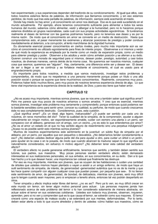 han experimentado; y sus experiencias dependen del trasfondo de su condicionamiento. Al igual que ellos, casi
todos nosotros estamos llenos de palabras, de información que llamamos conocimiento, y sin eso estamos
perdidos; de modo que tras esta pantalla de palabras, de información, siempre está acechando el miedo.
Donde hay miedo no hay amor; y el conocimiento sin amor nos destruye. Eso es lo que está sucediendo en el
mundo actualmente. Por ejemplo, ahora tenemos conocimiento suficiente para alimentar a todos los seres
humanos del mundo; sabemos cómo alimentar, vestir y albergar a la humanidad, pero no lo hacemos porque
estarnos divididos en grupos nacionalistas, cada cual con sus propias actividades egocéntricas. Si tuviéramos
realmente el deseo de terminar con las guerras podríamos hacerlo, pero no tenemos ese deseo y es por la
misma razón. De modo que el conocimiento sin amor se convierte en un medio de destrucción. Hasta que
comprendamos esto, el pasar meramente los exámenes y alcanzar posiciones de prestigio y poder conduce
inevitablemente al deterioro, a la corrupción, al lento marchitarse de la dignidad humana.
Es obviamente esencial poseer conocimientos en ciertos niveles, pero mucho más importante aún es ver
cómo el conocimiento es utilizado egoístamente para fines de interés propio. Obsérvense a sí mismos y verán
de qué modo la experiencia es empleada por la mente como un medio de expansión propia, como un medio
para obtener prestigio y poder. Observen a los adultos y verán cómo anhelan posición y se aferran a su éxito.
Quieren construir una morada de seguridad para sí mismos, desean poder, prestigio, autoridad; y casi todos
nosotros, de diversas maneras, vamos detrás de la misma cosa. No queremos ser nosotros mismos, cualquier
cosa que seamos; queremos ser "alguien". Hay, ciertamente, una diferencia entre ser y desear ser. El deseo
de ser o llegar a ser se continúa y se fortalece mediante el conocimiento, el cual es usado para el
engrandecimiento propio.
Es importante para todos nosotros, a medida que vamos madurando, investigar estos problemas y
comprenderlos, de modo que no respetemos a una persona meramente porque posee un título o una alta
posición social o porque se supone que tiene muchísimos conocimientos. Realmente, conocemos muy poco.
Podemos haber leído muchos libros, pero muy pocos de nosotros tenemos experiencia directa de algo. Lo que
tiene vital importancia es la experiencia directa de la realidad, de Dios; y para eso tiene que haber amor.

CAPITULO 12
¿No es acaso muy importante, mientras somos jóvenes, que se nos ame y también saber qué significa amar?
Pero me parece que muy pocos de nosotros amamos o somos amados. Y creo que es esencial, mientras
somos jóvenes, investigar este problema muy seriamente y comprenderlo; porque entonces quizá podamos ser
lo bastante sensibles como para sentir amor, conocer su cualidad, su perfume, de modo que cuando crezcamos
éste no sea completamente destruido. Consideremos, pues, esta cuestión.
¿Qué significa amar? ¿Es un ideal, algo lejano, inalcanzable? ¿O puede ser sentido por cada uno de
nosotros, en raros momentos del día? Tener la cualidad de la simpatía, de la comprensión, ayudar a alguien
naturalmente sin ningún motivo, ser espontáneamente amable, cuidar con esmero una planta o un perro, ser
compasivo con el aldeano, generoso con el amigo, con un vecino, ¿no es esto lo que entendemos por amor?
¿No es el amor un estado en el que no hay sentido alguno de resentimiento sino una perpetua indulgencia?
¿Acaso no es posible sentir esto mientras somos jóvenes?
Muchos de nosotros experimentamos este sentimiento en la juventud: un súbito flujo de simpatía por el
aldeano, por un perro, por aquellos que son pequeños o desvalidos. ¿No deberíamos tender constantemente a
eso? ¿No deberían ustedes dedicar alguna parte del día para ayudar a otro, para cuidar un árbol o un jardín,
para ayudar en la casa o en la posada, de modo que cuando alcancen la madurez sepan lo que significa ser
naturalmente considerados, sin esfuerzo ni motivo alguno? ¿No deberían tener esta calidad del verdadero
afecto?
El verdadero afecto no puede generarse artificialmente, tenemos que sentirlo, y también deben sentirlo sus
tutores, sus padres, sus maestros. Muy pocas personas sienten verdadero afecto; están demasiado
interesadas en sus realizaciones personales, en sus anhelos, en sus conocimientos, en su éxito. Dan a lo que
han hecho y a lo que desean hacer, una importancia tan colosal que finalmente las destruye.
Por eso es muy importante, mientras son jóvenes, que se ocupen de las habitaciones o cuiden una cantidad
de árboles que ustedes mismos hayan plantado o vayan a asistir a un amigo enfermo, de modo que haya un
sutil sentimiento de simpatía, de interés, de generosidad -generosidad auténtica que no es de la mente y que
les hace querer compartir con alguien cualquier cosa que puedan poseer, por pequeña que sea-. Si no tienen
este sentimiento de amor, de generosidad, de bondad, de delicadeza, mientras son jóvenes, será muy difícil
que lo tengan cuando sean mayores; pero si empiezan a tenerlo ahora, entonces tal vez podrán despertarlo en
otros.
Tener simpatía y afecto implica estar libres del temor, ¿no es así? Pero ya lo ven, es muy difícil crecer en
este mundo sin temor, sin tener algún motivo personal para actuar. Las personas mayores jamás han
reflexionado acerca de este problema del temor o lo han considerado solamente de manera abstracta, sin
actuar sobre el temor en sus existencias cotidianas. Ustedes son todavía muy jóvenes, observan, inquieren,
aprenden, pero si no ven y comprenden qué es lo que causa el temor, se volverán como sus mayores. El temor
crecerá como una especie de maleza oculta y se extenderá por sus mentes, deformándolas. Por lo tanto,
deben estar alerta a todo lo que ocurre alrededor y dentro de ustedes -cómo hablan sus maestros, cómo se
34

 