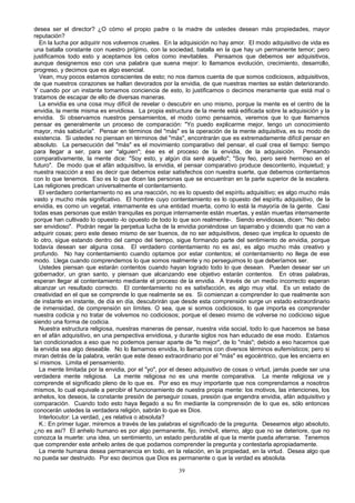 desea ser el director? ¿O cómo el propio padre o la madre de ustedes desean más propiedades, mayor
reputación?
En la lucha por adquirir nos volvemos crueles. En la adquisición no hay amor. El modo adquisitivo de vida es
una batalla constante con nuestro prójimo, con la sociedad, batalla en la que hay un permanente temor; pero
justificamos todo esto y aceptamos los celos como inevitables. Pensamos que debemos ser adquisitivos,
aunque designemos eso con una palabra que suena mejor: lo llamamos evolución, crecimiento, desarrollo,
progreso, y decimos que es algo esencial.
Vean, muy pocos estamos conscientes de esto; no nos damos cuenta de que somos codiciosos, adquisitivos,
de que nuestros corazones se hallan devorados por la envidia, de que nuestras mentes se están deteriorando.
Y cuando por un instante tomamos conciencia de esto, lo justificamos o decimos meramente que está mal o
tratamos de escapar de ello de diversas maneras.
La envidia es una cosa muy difícil de revelar o descubrir en uno mismo, porque la mente es el centro de la
envidia, la mente misma es envidiosa. La propia estructura de la mente está edificada sobre la adquisición y la
envidia. Si observamos nuestros pensamientos, el modo como pensamos, veremos que lo que llamamos
pensar es generalmente un proceso de comparación: "Yo puedo explicarme mejor, tengo un conocimiento
mayor, más sabiduría". Pensar en términos del "más" es la operación de la mente adquisitiva, es su modo de
existencia. Si ustedes no piensan en términos del "más", encontrarán que es extremadamente difícil pensar en
absoluto. La persecución del "más" es el movimiento comparativo del pensar, el cual crea el tiempo: tiempo
para llegar a ser, para ser "alguien"; ése es el proceso de la envidia, de la adquisición. Pensando
comparativamente, la mente dice: "Soy esto, y algún día seré aquello"; "Soy feo, pero seré hermoso en el
futuro". De modo que el afán adquisitivo, la envidia, el pensar comparativo produce descontento, inquietud; y
nuestra reacción a eso es decir que debemos estar satisfechos con nuestra suerte, que debemos contentamos
con lo que tenemos. Eso es lo que dicen las personas que se encuentran en la parte superior de la escalera.
Las religiones predican universalmente el contentamiento.
El verdadero contentamiento no es una reacción, no es lo opuesto del espíritu adquisitivo; es algo mucho más
vasto y mucho más significativo. El hombre cuyo contentamiento es lo opuesto del espíritu adquisitivo, de la
envidia, es como un vegetal, internamente es una entidad muerta, como lo está la mayoría de la gente. Casi
todas esas personas que están tranquilas es porque internamente están muertas, y están muertas internamente
porque han cultivado lo opuesto -lo opuesto de todo lo que son realmente-. Siendo envidiosas, dicen: "No debo
ser envidioso". Podrán negar la perpetua lucha de la envidia poniéndose un taparrabo y diciendo que no van a
adquirir cosas; pero este deseo mismo de ser buenos, de no ser adquisitivos, deseo que implica lo opuesto de
lo otro, sigue estando dentro del campo del tiempo, sigue formando parte del sentimiento de envidia, porque
todavía desean ser alguna cosa. El verdadero contentamiento no es así, es algo mucho más creativo y
profundo. No hay contentamiento cuando optamos por estar contentos; el contentamiento no llega de ese
modo. Llega cuando comprendemos lo que somos realmente y no perseguimos lo que deberíamos ser.
Ustedes piensan que estarán contentos cuando hayan logrado todo lo que desean. Pueden desear ser un
gobernador, un gran santo, y piensan que alcanzando ese objetivo estarán contentos. En otras palabras,
esperan llegar al contentamiento mediante el proceso de la envidia. A través de un medio incorrecto esperan
alcanzar un resultado correcto. El contentamiento no es satisfacción, es algo muy vital. Es un estado de
creatividad en el que se comprende lo que realmente se es. Si comienzan a comprender lo que realmente son
de instante en instante, de día en día, descubrirán que desde esta comprensión surge un estado extraordinario
de inmensidad, de comprensión sin límites. O sea, que si somos codiciosos, lo que importa es comprender
nuestra codicia y no tratar de volvemos no codiciosos; porque el deseo mismo de volverse no codicioso sigue
siendo una forma de codicia.
Nuestra estructura religiosa, nuestras maneras de pensar, nuestra vida social, todo lo que hacemos se basa
en el afán adquisitivo, en una perspectiva envidiosa, y durante siglos nos han educado de ese modo. Estamos
tan condicionados a eso que no podemos pensar aparte de "lo mejor", de lo "más"; debido a eso hacemos que
la envidia sea algo deseable. No lo llamamos envidia, lo llamamos con diversos términos eufemísticos; pero si
miran detrás de la palabra, verán que este deseo extraordinario por el "más" es egocéntrico, que les encierra en
sí mismos. Limita el pensamiento.
La mente limitada por la envidia, por el "yo", por el deseo adquisitivo de cosas o virtud, jamás puede ser una
verdadera mente religiosa. La mente religiosa no es una mente comparativa. La mente religiosa ve y
comprende el significado pleno de lo que es. Por eso es muy importante que nos comprendamos a nosotros
mismos, lo cual equivale a percibir el funcionamiento de nuestra propia mente: los motivos, las intenciones, los
anhelos, los deseos, la constante presión de perseguir cosas, presión que engendra envidia, afán adquisitivo y
comparación. Cuando todo esto haya llegado a su fin mediante la comprensión de lo que es, sólo entonces
conocerán ustedes la verdadera religión, sabrán lo que es Dios.
Interlocutor: La verdad, ¿es relativa o absoluta?
K.: En primer lugar, miremos a través de las palabras el significado de la pregunta. Deseamos algo absoluto,
¿no es así? El anhelo humano es por algo permanente, fijo, inmóvil, eterno, algo que no se deteriore, que no
conozca la muerte: una idea, un sentimiento, un estado perdurable al que la mente pueda aferrarse. Tenemos
que comprender este anhelo antes de que podamos comprender la pregunta y contestarla apropiadamente.
La mente humana desea permanencia en todo, en la relación, en la propiedad, en la virtud. Desea algo que
no pueda ser destruido. Por eso decimos que Dios es permanente o que la verdad es absoluta.
39

 