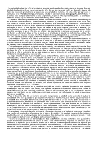 La curiosidad natural del niño, el impulso de aprender existe desde el principio mismo, y sin duda debe ser
alentado inteligentemente de manera constante, a fin de que se mantenga vital y sin distorsión alguna; ello
habrá de conducirlo gradualmente al estudio de una variedad de materias. Si esta avidez por aprender es
estimulada en el niño todo el tiempo, entonces su estudio de las matemáticas, de la geografía, de la historia, de
la ciencia o de cualquier otra materia no será un problema, ni para el niño ni para el educador. El aprendizaje
se facilita cuando hay una atmósfera dichosa de afecto y atenta solicitud.
La apertura emocional y la sensibilidad pueden cultivarse únicamente cuando el estudiante se siente seguro
en la relación con sus maestros. El sentimiento de seguridad es una necesidad primordial en los niños. Hay
una diferencia inmensa entre el sentimiento de seguridad y el sentimiento de dependencia. Consciente o
inconscientemente, la mayoría de los educadores cultiva el sentimiento de dependencia y, por lo tanto, alienta
sutilmente el temor, lo cual también hacen los padres a su propia manera, afectuosa o agresiva. La
dependencia es producida en el niño por las aseveraciones autoritarias o dogmáticas de los padres y de los
maestros acerca de lo que el niño debe ser y hacer. La dependencia va siempre acompañada por la sombra
del temor, y este temor obliga al niño a obedecer, a amoldarse, a aceptar sin reflexión los edictos y las
sanciones de sus mayores. En esta atmósfera de dependencia queda aplastada la sensibilidad; pero cuando el
niño sabe y siente que está seguro, su florecimiento emocional no se ve bloqueado por el temor.
Este sentido de seguridad en el niño no es lo opuesto a la inseguridad. Implica que se siente tan cómodo en
la escuela como en su propia casa, siente que él puede ser lo que es sin que lo fuercen en modo alguno, que
puede subirse a un árbol sin que lo reprendan si llega a caerse. Este sentido de seguridad puede tenerlo sólo si
los padres y los educadores están profundamente interesados en el bienestar del niño.
Es importante que el niño, en la escuela, se sienta tranquilo, completamente seguro desde el primer día. Esta
primera impresión es fundamental. Pero si el educador, artificialmente, por diversos medios trata de ganarse la
confianza del niño y le permite hacer lo que a éste le plazca, entonces está cultivando la dependencia, no le
transmite al niño el sentimiento de que está seguro, de que se encuentra en un lugar donde hay personas
hondamente interesadas en su bienestar total.
El propio impacto de esta nueva relación basada en la confianza, relación que tal vez el niño jamás había
conocido antes, contribuirá a una comunicación natural en la que el joven no considerará a los mayores como
una amenaza a la que debe temer. Un niño que se siente seguro tiene sus propios medios naturales de
expresar el respeto que es esencial para el aprendizaje. Este respeto está despojado de toda autoridad, de
todo temor. Cuando el niño tiene este sentimiento de seguridad, su conducta o comportamiento no es algo
impuesto por los mayores, sino que se vuelve parte del proceso de aprender. A causa de que se siente seguro
en su relación con el maestro, el niño será naturalmente atento; es sólo en esta atmósfera de seguridad donde
pueden florecer la apertura emocional y la sensibilidad. Sintiéndose cómodo, seguro, el niño hará lo que le
gusta; pero al hacer lo que le gusta descubrirá qué es lo correcto, y su conducta no se deberá entonces a la
resistencia ni a la obstinación ni a sentimientos reprimidos ni a la mera expresión de un impulso momentáneo.
La sensibilidad implica ser sensible a todo lo que nos rodea: a las plantas, a los animales, a los árboles, al
cielo, a las aguas del río, al pájaro que vuela; y también a los estados de ánimo de las personas a nuestro
alrededor, al extraño que pasa cerca de nosotros. Esta sensibilidad genera la cualidad de una respuesta
generosa, no calculada, que constituye la verdadera moralidad y conducta. Siendo sensible, el niño tendrá una
conducta abierta y sin reservas; por lo tanto, una simple sugerencia por parte del maestro será aceptada
fácilmente, sin resistencia ni fricción alguna.
Como estamos interesados en el desarrollo total del ser humano, debemos comprender sus impulsos
emocionales, que son mucho más fuertes que cualquier razonamiento intelectual; tenemos que cultivar la
capacidad emocional y no contribuir a reprimirla. Cuando comprendamos esto y, por consiguiente, seamos
capaces de tratar tanto con los problemas emocionales como con los intelectuales, no habrá ninguna razón
para temer abordarlos.
Para el desarrollo total del ser humano, se vuelve indispensable la soledad, como un medio de cultivar la
sensibilidad. Uno tiene que saber lo que es estar solo, lo que es meditar, lo que es morir; y las ¡aplicaciones de
la soledad, de la meditación, de la muerte, sólo pueden ser conocidas si uno las anhela. Estas aplicaciones no
pueden ser enseñadas, tienen que ser aprendidas. Uno puede indicar, pero aprender a base de lo indicado no
es experimentar la soledad o la meditación. Para experimentarlas, uno debe hallarse en un estado de
investigación; sólo una mente que investiga es capaz de aprender. Pero cuando la investigación es suprimida
por el conocimiento previo o por la autoridad y la experiencia de otro, el aprender se vuelve mera imitación, y la
imitación hace que un ser humano repita lo aprendido sin experimentarlo.
La enseñanza no consiste tan sólo en impartir información, sino que es el cultivo de una mente inquisitivo.
Una mente así penetrará en el problema de lo que es la religión y no aceptará meramente las religiones
establecidas, con sus templos y rituales. La búsqueda de Dios, de la verdad o como guste uno llamarlo -y no la
mera aceptación de la creencia y el dogma- es la verdadera religión.
Tal como el estudiante lava sus dientes todos los días, se baña todos los días, así también tiene que existir la
acción de sentarse quietamente con otros o a solas. Esta soledad creativa no puede ser producida por la
enseñanza o impulsada por la autoridad externa de la tradición o inducida por la influencia de aquéllos que
desean sentarse quietamente, pero son incapaces de permanecer solos. Esta soledad ayuda a la mente a que
se vea con claridad a sí misma como en un espejo y a que se libere del inútil esfuerzo de la ambición con todas
sus complejidades, temores y frustraciones que son el resultado de la actividad egocéntrico. La soledad
4

 