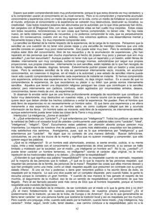 Espero que estén comprendiendo esto muy profundamente, porque lo que estoy diciendo es muy verdadero; y
si lo comprenden usarán el conocimiento en su nivel correcto. Pero si no comprenden y meramente acumulan
conocimiento y experiencia como un medio de progresar en la vida, como un medio de fortalecer su posición en
el mundo, entonces el conocimiento y la experiencia se volverán muy destructivos, destruirán su iniciativa, su
creatividad. Casi todos nosotros estamos tan abrumados por la autoridad, por lo que otras personas han dicho,
tan cargados con el Bhagavad Gita, con ideas, que nuestras vidas se han vuelto muy insípidas. Estas cosas
son todas recuerdos, reminiscencias; no son cosas que hemos comprendido, no tienen vida. No hay nada
nuevo, en tanto estamos cargados de recuerdos; y no podemos comprender la vida, que es perpetuamente
nueva. En consecuencia, nuestro vivir es muy tedioso, nos volvemos apáticos, nos desarrollamos mental y
físicamente torpes y feos. Es muy importante comprender esto.
La sencillez es libertad de la mente respecto de la experiencia, de la carga de la memoria. Pensamos que la
sencillez es una cuestión de no tener sino pocas ropas y una escudilla de mendigo; creemos que una vida
sencilla consiste en poseer muy poco externamente. Eso puede estar muy bien. Pero la verdadera sencillez
implica estar libre del conocimiento, libre de los recuerdos y de la acumulación de experiencias. ¿No han
reparado en las personas que dan mucha importancia al hecho de poseer muy poco y piensan que son muy
sencillas? ¿Las han escuchado? Aunque puedan no tener más que un taparrabo y un bastón, están llenas de
ideales. internamente son muy complejas, luchando consigo mismas, esforzándose por seguir sus propias
proyecciones, sus propias creencias. internamente no son sencillas, están repletas de lo que han recogido de
los libros, repletas de ideales, dogmas, temores. Exteriormente podrán poseer sólo un bastón y unas pocas
ropas. Pero la verdadera sencillez de la vida es permanecer internamente vacío, inocente, sin acumular
conocimientos, sin creencias ni dogmas, sin el miedo a la autoridad; y ese estado de sencillez interna puede
nacer sólo cuando comprendemos realmente cada experiencia de instante en instante. Si hemos comprendido
una experiencia, entonces esa experiencia se ha terminado, no deja ningún residuo. Es a causa de que no
comprendemos la experiencia, de que recordamos su placer o su dolor, que jamás somos internamente
sencillos. Aquellos que tienen una disposición religiosa persiguen las cosas que contribuyen a la sencillez
exterior; pero internamente son caóticos, confusos, están agobiados por innumerables anhelos, deseos,
conocimientos; tienen miedo de vivir, de experimentar.
Si observan la envidia verán que es una forma profundamente arraigada de recordación que constituye un
factor muy deteriorante, muy destructivo en nuestras vidas; y lo mismo ocurre con la experiencia. Esto no
quiere decir que deban olvidar los hechos cotidianos o evitar la experiencia. No pueden. Pero el hombre que
está lleno de experiencias no es necesariamente un hombre sabio. El que tiene una experiencia y se aferra
meramente a esa experiencia, no es un hombre sabio, es como cualquier colegial que lee y acumula
información de los libros. Un hombre sabio es inocente, está libre de la experiencia; es internamente sencillo,
aunque exteriormente pueda tener todas las cosas de la Tierra o muy pocas.
Interlocutor: La inteligencia, ¿forma el carácter?
K.: ¿Qué entendemos por "carácter"? ¿Y qué entendemos por "inteligencia"? Todos los políticos -ya sean de
la variedad de Delhi o el voceador local de ustedes- continuamente usan palabras tales como "carácter", "ideal",
"inteligencia", "religión", "Dios". Escuchamos estas palabras con atención absorta porque parecen muy
importantes. La mayoría de nosotros vive de palabras; y cuanto más elaboradas y exquisitas son las palabras,
más satisfechos nos sentimos. Averigüemos, pues, qué es lo que entendemos por "inteligencia" y qué
entendemos por "carácter". No digan que no contesto de una manera definida. Buscar definiciones,
conclusiones, es uno de los trucos de la mente y significa que no quieren investigar y comprender, que sólo
quieren seguir las palabras.
¿Qué es la inteligencia? Si un hombre está atemorizado, ansioso, si siente envidia, codicia, si su mente
copia, imita y está repleta con el conocimiento y las experiencias de otras personas, si su pensar se halla
limitado y moldeado por la sociedad, por el miedo, ¿es inteligente un hombre así? No lo es, ¿verdad? ¿Y
puede tener carácter un hombre temeroso, no inteligente? -siendo el carácter algo original, no la mera
repetición de los tradicionales debes y no debes-. ¿Es carácter la respetabilidad?
¿Entienden lo que significa esa palabra "respetabilidad"? Uno es respetable cuando es estimado, respetado
por la mayoría de las personas que lo rodean. ¿Y qué es lo que la mayoría de las personas respetan, qué
respetan las personas de la familia, las personas de la masa? Respetan las cosas que ellas mismas desean y
que han protegido como una meta, como un ideal; respetan aquello que presumen en contraste con su propio
estado inferior. Si uno es rico y poderoso o tiene gran renombre político o ha escrito libros de éxito, es
respetado por la mayoría. Lo que uno dice puede ser un completo disparate, pero cuando habla, la gente lo
escucha porque lo considera un gran hombre. Y cuando de esa manera te has ganado el respeto de los
muchos, el seguimiento de la multitud, eso te da un sentido de respetabilidad, un sentimiento de que has
llegado. Pero el así llamado pecador está más cerca de Dios que el hombre respetable, porque el hombre
respetable está investido de hipocresía.
¿Es el carácter el resultado de la imitación, de ser controlado por el miedo a lo que la gente dirá o no dirá?
¿Es el mero fortalecimiento de nuestras propias tendencias, de nuestros propios prejuicios? ¿Es el
sostenimiento de la tradición, ya sea de la India, de Europa o de América? Eso es lo que generalmente se
llama tener carácter: ser una persona fuerte que sostiene la tradición local y así es respetada por los muchos.
Pero cuando uno prejuzga, imita, cuando está atado por la tradición, cuando tiene miedo, ¿hay inteligencia, hay
carácter? Imitar, seguir, rendir culto, tener ideales... ese camino conduce a la respetabilidad, pero no a la
42

 