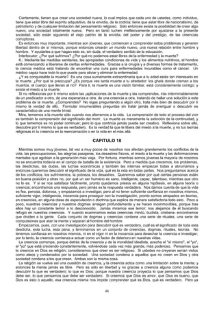Ciertamente, tienen que crear una sociedad nueva, lo cual implica que cada uno de ustedes, como individuo,
tiene que estar libre del espíritu adquisitivo, de la envidia, de la codicia; tiene que estar libre de nacionalismo, de
patriotismo y de cualquier limitación del pensamiento religioso. Sólo entonces existe la posibilidad de crear algo
nuevo, una sociedad totalmente nueva. Pero en tanto luchen irreflexivamente por ajustarse a la presente
sociedad, sólo están siguiendo el viejo patrón de la envidia, del poder y del prestigio, de las creencias
corruptoras.
Es entonces muy importante, mientras son jóvenes, que comiencen a comprender estos problemas y generen
libertad dentro de sí mismos, porque entonces crearán un mundo nuevo, una nueva relación entre hombre y
hombre. Y ayudarles a que hagan esto es, sin duda, el verdadero sentido de la educación.
Interlocutor: ¿Por qué sufrimos? ¿Por qué no podemos estar libres de la enfermedad y la muerte?
K.: Mediante las medidas sanitarias, las apropiadas condiciones de vida y los alimentos nutritivos, el hombre
está comenzando a liberarse de ciertas enfermedades. Gracias a la cirugía y a diversas formas de tratamiento,
la ciencia médica está tratando de encontrar una cura para enfermedades incurables como el cáncer. Un
médico capaz hace todo lo que puede para aliviar y eliminar la enfermedad.
¿Y es conquistable la muerte? Es una cosa sumamente extraordinaria que a tu edad estés tan interesado en
la muerte. ¿Por qué te preocupa? ¿Es porque ves tanta muerte a tu alrededor: los ghats donde creman a los
muertos, el cuerpo que llevan al río? Para ti, la muerte es una visión familiar, está constantemente contigo; y
existe el miedo a la muerte.
Si no reflexionas por ti mismo sobre las ¡aplicaciones de la muerte y las comprendes, irás interminablemente
de un predicador a otro, de una esperanza a otra, de una creencia a otra, tratando de hallar una solución a este
problema de la muerte. ¿Comprendes? No sigas preguntando a algún otro, trata más bien de descubrir por ti
mismo la verdad de ello. Formular innumerables preguntas sin tratar jamás de averiguar o descubrir es
característico de una mente trivial.
Mira, tememos a la muerte sólo cuando nos aferrarnos a la vida. La comprensión de todo el proceso del vivir
es también la comprensión del significado del morir. La muerte es meramente la extinción de la continuidad, y
lo que tememos es no poder continuar; pero lo que continúa jamás puede ser creativo. Reflexiona sobre ello,
descubre por ti mismo lo que es verdadero. Es la verdad la que te libera del miedo a la muerte, y no tus teorías
religiosas ni tu creencia en la reencarnación o en la vida en el más allá.

CAPITULO 18
Mientras somos muy jóvenes, tal vez a muy pocos de nosotros nos afectan grandemente los conflictos de la
vida, las preocupaciones, las alegrías pasajeras, los desastres físicos, el miedo a la muerte y las deformaciones
mentales que agobian a la generación más vieja. Por fortuna, mientras somos jóvenes la mayoría de nosotros
no se encuentra todavía en el campo de batalla de la existencia. Pero a medida que crecemos, los problemas,
las desdichas, las dudas, las luchas económicas y también las internas empiezan todas a abrumamos y
entonces queremos descubrir el significado de la vida, qué es la vida en todas partes. Nos preguntamos acerca
de los conflictos, los sufrimientos, la pobreza, los desastres. Queremos saber por qué ciertas personas están
en buena posición y otras no, por qué un ser humano es sano, inteligente, capaz, talentoso, mientras que otro
no lo es. Y si se nos satisface fácilmente, pronto quedamos presos en alguna hipótesis, en alguna teoría o
creencia; encontramos una respuesta, pero jamás es la respuesta verdadera. Nos damos cuenta de que la vida
es fea, penosa, dolorosa, y empezamos a investigar; pero al no tener suficiente confianza en nosotros mismos,
suficiente vigor, inteligencia, inocencia para proseguir con la investigación, pronto somos atrapados en teorías,
en creencias, en alguna clase de especulación o doctrina que explica de manera satisfactoria todo esto. Poco a
poco, nuestras creencias y nuestros dogmas arraigan profundamente y se hacen inconmovibles, porque tras
ellos hay un constante temor a lo desconocido. Jamás miramos ese temor; nos alejamos de él buscando
refugio en nuestras creencias. Y cuando examinamos estas creencias -hindú, budista, cristiana- encontramos
que dividen a la gente. Cada conjunto de dogmas y creencias contiene una serie de rituales, una serie de
compulsiones que atan la mente y separan al hombre del hombre.
Empezamos, pues, con una investigación para descubrir qué es verdadero, cuál es el significado de toda esta
desdicha, esta lucha, esta pena, y terminarnos en un conjunto de creencias, dogmas, rituales, teorías. No
tenemos confianza en nosotros mismos, ni en el vigor ni en la inocencia para desechar la creencia e investigar;
por lo tanto, la creencia comienza a actuar como un factor de deterioro en nuestras vidas.
La creencia corrompe, porque detrás de la creencia y de la moralidad idealista, acecha el "sí mismo", el "yo",
el "yo" que está creciendo constantemente, volviéndose cada vez más grande, más poderoso. Pensamos que
la creencia en Dios es religión; consideramos que creer es ser religioso. Si ustedes no creyeran serían vistos
como ateos y condenados por la sociedad. Una sociedad condena a aquellos que no creen en Dios y otra
sociedad condena a los que creen. Ambas son la misma cosa.
La religión se vuelve así una cuestión de creencia, y la creencia actúa como una limitación sobre la mente; y
entonces la mente jamás es libre. Pero es sólo en libertad y no gracias a creencia alguna como podemos
descubrir lo que es verdadero; lo que es Dios; porque nuestra creencia proyecta lo que pensamos que Dios
debe ser, lo que pensamos que debe ser verdadero. Si creemos que Dios es amor, que Dios es bueno, que
Dios es esto o aquello, esa creencia misma nos impide comprender qué es Dios, qué es verdadero. Pero ya
48

 