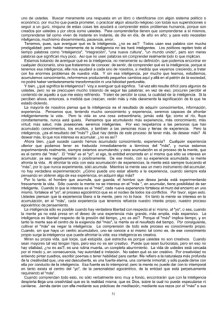 uno de ustedes. Buscar meramente una respuesta en un libro o identificarse con algún sistema político o
económico, por mucho que pueda prometer, o practicar algún absurdo religioso con todas sus supersticiones o
seguir a un gurú, ninguna de estas cosas les ayudará a comprender estos problemas humanos, porque son
creados por ustedes y por otros como ustedes. Para comprenderlos tienen que comprenderse a sí mismos,
comprenderse tal como viven de instante en instante, de día en día, de año en año; y para esto necesitan
inteligencia, muchísimo discernimiento, paciencia, amor.
Tenemos, pues, que averiguar qué es la inteligencia, ¿no es así? Todos usan esa palabra con mucha
prodigalidad; pero hablar meramente de la inteligencia no les hará inteligentes. Los políticos repiten todo el
tiempo palabras como "inteligencia", "integración", "una nueva cultura", "un mundo unido", pero son meras
palabras que significan muy poco. Así que no usen palabras sin comprender realmente todo lo que implican.
Estamos tratando de averiguar qué es la inteligencia, no meramente su definición, que podemos encontrar en
cualquier diccionario, sino que trataremos de conocer, de sentir, de comprender qué es la inteligencia, porque si
tenemos esa inteligencia, ella nos ayudará a cada uno de nosotros, a medida que vayamos creciendo, a tratar
con los enormes problemas de nuestra vida. Y sin esa inteligencia, por mucho que leamos, estudiemos,
acumulemos conocimiento, reformemos produciendo pequeños cambios aquí y allá en el patrón de la sociedad,
no podrá haber verdaderamente transformación ni una felicidad perdurable.
Y bien, ¿qué significa la inteligencia? Voy a averiguar qué significa. Tal vez ello resulte difícil para algunos de
ustedes, pero no se preocupen mucho tratando de seguir las palabras; en vez de eso, procuren percibir el
contenido de aquello a que me estoy refiriendo. Traten de percibir la cosa, la cualidad de la inteligencia. Si la
perciben ahora, entonces, a medida que crezcan, verán más y más claramente la significación de lo que he
estado diciendo.
La mayoría de nosotros piensa que la inteligencia es el resultado de adquirir conocimientos, información,
experiencia. Pensamos que, teniendo mucho conocimiento y experiencia, seremos capaces de afrontar
inteligentemente la vida. Pero la vida es una cosa extraordinaria, jamás está fija; como el río, fluye
constantemente, nunca está quieta. Pensamos que acumulando más experiencia, más conocimiento, más
virtud, más salud, más posesiones, seremos inteligentes. Por eso respetamos a las personas que han
acumulado conocimientos, los eruditos, y también a las personas ricas y llenas de experiencia. Pero la
inteligencia, ¿es el resultado del "más"? ¿Qué hay detrás de este proceso de tener más, de desear más? Al
desear más, lo que nos interesa es acumular, ¿no es así?
Ahora bien, ¿qué sucede cuando hemos acumulado conocimiento, experiencia? Cualquier experiencia
ulterior que podamos tener es traducida inmediatamente a términos del "más", y nunca estamos
experimentando realmente, siempre estamos acumulando; y esta acumulación es el proceso de la mente, que
es el centro del "más". El "más" es el "yo", el ego, la entidad encerrada en sí misma que sólo se interesa en
acumular, ya sea negativamente o positivamente. De ese modo, con su experiencia acumulada, la mente
afronta la vida. Al afrontar la vida con esta acumulación de experiencias, la mente está siempre buscando el
"más", por lo que nunca experimenta, sólo acumula. Mientras la mente sea un mero instrumento del acumular,
no hay verdadera experimentación. ¿Cómo puede uno estar abierto a la experiencia, cuando siempre está
pensando en obtener algo de esa experiencia, en adquirir algo más?
Por lo tanto, el hombre que acumula, que guarda, el hombre que desea jamás está experimentando
frescamente la vida. Sólo cuando la mente no se interesa en el "más ", en acumular, tiene posibilidad de ser
inteligente. Cuando lo que le interesa es el "más", cada nueva experiencia fortalece el muro del encierro en uno
mismo, fortalece el "yo", el proceso egocéntrico que es el núcleo de todos los conflictos. Por favor, sigan esto.
Ustedes piensan que la experiencia libera a la mente, pero no lo hace. En tanto la mente se interesa en la
acumulación, en el "más", cada experiencia que tenemos refuerza nuestro interés propio, nuestro proceso
egocéntrico de pensamiento.
La inteligencia sólo es posible cuando hay verdadera libertad con respecto al sí mismo, al "yo", o sea, cuando
la mente ya no está presa en el deseo de una experiencia más grande, más amplia, más expansivo. La
inteligencia es libertad respecto de la presión del tiempo, ¿no es así? Porque el "más" implica tiempo, y en
tanto la mente sea el centro de la exigencia del "más", la mente es el resultado del tiempo. Por consiguiente,
cultivar el "más" es negar la inteligencia. La comprensión de todo este proceso es conocimiento propio.
Cuando, sin que haya un centro acumulativo, uno se conoce a sí mismo tal como es, de ese conocimiento
propio surge la inteligencia que puede afrontar la vida; esa inteligencia es creativa.
Miren su propia vida, qué torpe, qué estúpida, qué estrecha es porque ustedes no son creativos. Cuando
sean mayores tal vez tengan hijos, pero eso no es ser creativo. Puede que sean burócratas, pero en eso no
hay vitalidad, ¿no es así?, es una rutina muerta, un completo aburrimiento. La vida de ustedes está cercada
por el miedo y, en consecuencia, hay autoridad e imitación. No saben qué es ser creativo. Por creatividad no
entiendo pintar cuadros, escribir poemas o tener habilidad para cantar. Me refiero a la naturaleza más profunda
de la creatividad que, una vez descubierta, es una fuente eterna, una corriente inmortal; y sólo puede darse con
ella por conducto de la inteligencia. Esa fuente es lo intemporal; pero la mente no puede dar con lo intemporal
en tanto exista el centro del "yo", de la personalidad egocéntrico, de la entidad que está perpetuamente
requiriendo el "más".
Cuando comprendan todo esto, no sólo verbalmente sino muy a fondo, encontrarán que con la inteligencia
despierta llega una creatividad que es la realidad misma, que es Dios, sobre la cual no puede especularse ni
cavilarse. Jamás darán con ella mediante sus prácticas de meditación, mediante sus rezos por el "más" o sus
51

 