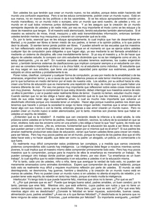 Son ustedes los que tendrán que crear un mundo nuevo, no los adultos, porque éstos están haciendo del
mundo una confusión espantosa. Pero si se les educa correctamente, podrán crear un mundo nuevo. Está en
sus manos, no en manos de los políticos o de los sacerdotes. Si se les educa apropiadamente crearán un
mundo maravilloso, no un mundo indio o europeo, sino un mundo que será nuestro, de ustedes y mío, un
mundo en el cual todos viviremos juntos dichosamente. Y yo les aseguro que la creación de un mundo
semejante depende de ustedes y de nadie más; por eso es muy importante el modo como se les eduque y la
clase de maestros que tengan. Si el maestro está atemorizado, tendrá estudiantes también atemorizados. Si el
maestro es estrecho de miras, trivial, mezquino y sólo está transmitiéndoles información, entonces también
ustedes tendrán mentes muy mezquinas y crecerán sin comprender qué es la vida.
Es, por lo tanto, esencial que se les eduque apropiadamente, lo cual implica que han de desarrollarse en
libertad; y no pueden ser libres si tienen miedo de sus padres, si temen a la opinión pública, a lo que podría
decir la abuela. Si sienten temor jamás podrán ser libres. Y pueden advertir en las escuelas que los maestros
no han reflexionado sobre este problema del temor; porque en el momento en que se ejerce sobre ustedes
cualquier tipo de compulsión para obligarles a que hagan algo, ya sea mediante la así llamada amabilidad o
mediante un sistema de disciplina, ello crea inevitablemente temor. Si yo soy el maestro y, a fin de hacer que
alguno de ustedes estudie, lo comparo con otro estudiante diciéndole que no es tan inteligente como el otro, lo
estoy destruyendo, ¿no es así? En nuestras escuelas actuales tenemos exámenes, los cuales engendran
temor, y también tenemos sistemas de clasificaciones que implican comparar siempre a un estudiante con otro;
por eso se considera importante al chico o a la chica hábil, no al estudiante como individuo. El estudiante que
es muy sagaz en sus estudios, que tiene una peculiar capacidad para aprobar sus exámenes, puede ser
estúpido en otros sentidos y probablemente lo es.
Poner notas, clasificar, comparar y cualquier forma de compulsión, ya sea por medio de la amabilidad o de las
amenazas, engendran temor; y es a causa de que nos hallamos presos en este temor mientras somos jóvenes,
por lo que luchamos en medio del temor por el resto de nuestra vida. Los adultos, por su actitud hacia la vida,
crean una forma de educación que es meramente una repetición de lo viejo, de modo que no puede haber una
manera diferente de vivir. Por eso me parece muy importante que reflexionen sobre estas cosas mientras aún
son muy jóvenes. Aunque no comprendan lo que estoy diciendo, deben interrogar sus maestros acerca de esto
-si ellos lo permiten- y ver si pueden estar realmente libres de temor. Cuando no temen, estudian mucho mejor.
Cuando sientan que no se les obliga a hacer algo, descubrirán qué es lo que les interesa, y entonces por el
resto de sus vidas harán algo que realmente aman, lo cual es mucho más importante que volverse un
desdichado oficinista porque uno necesita tener un empleo. Hacer algo porque nuestros padres nos dicen que
tenemos que hacerlo o porque la sociedad lo exige no tiene ningún sentido; mientras que si aman realmente
hacer algo con sus manos o con la mente, entonces gracias a ese amor crearán un mundo nuevo. Pero no
pueden crear un mundo nuevo si están atemorizados; por lo tanto, mientras son jóvenes tiene que haber en
ustedes un espíritu de rebelión.
¿Entienden qué es la rebelión? A medida que van creciendo desde la infancia a la edad adulta, la vida
presiona sobre ustedes en la forma de padres, maestros, tradición, vecinos, la cultura de la sociedad en que se
crían, etcétera; todo eso les encierra como en una prisión y les obliga a hacer lo que "eso" quiere, de modo que
jamás son ustedes mismos. ¿No es, entonces, fundamental que la educación les ayude a ser libres de modo
que puedan pensar y vivir sin miedo y, de esa manera, sepan por sí mismos qué es el amor? Si sus padres les
amaran realmente producirían esta clase de educación, verían que fueran ustedes libres para crecer sin miedo,
para ser felices. Pero hay muy pocos padres así en el mundo, porque la mayoría de los padres dice que el niño
debe hacer esto y no hacer aquello, que debe ser como su padre: un abogado, un policía, un comerciante o lo
que fuere.
Es realmente muy difícil comprender estos problemas tan complejos, y a medida que vamos creciendo
podemos comprenderlos sólo cuando hay inteligencia. La inteligencia debe llegar a nosotros mientras somos
jóvenes, lo cual implica que el maestro mismo debe comprender primeramente todo esto. Pero hay muy pocos
maestros que lo comprendan, porque para la mayoría de ellos la enseñanza es meramente un trabajo. No
pueden conseguir otro trabajo donde podrían ganar más dinero, por eso dicen: "La enseñanza es un buen
trabajo", lo cual significa que no están interesados ni en educarles a ustedes ni en la educación misma.
Por lo tanto, cada uno de ustedes, niño o niña, tiene que averiguar la verdad de todo esto, no pueden ser
meramente amansados como animales domésticos. Espero que comprendan de qué estoy hablando, porque
todo esto es realmente muy difícil y requiere muchísima reflexión por parte de ustedes. El mundo se está
desintegrando, se desmorona, hay guerras, hambre y desdicha; y la creación de un mundo nuevo está en
manos de ustedes. Pero no pueden crear un mundo nuevo si en ustedes no alienta el espíritu de rebelión, y no
pueden tener este espíritu de rebelión en tanto hay miedo, porque el miedo mutila la inteligencia.
Interlocutor: Yo tengo todo lo que puede hacerme feliz, mientras que otros no lo tienen. ¿Por qué es así?
K.: ¿Por qué piensas que es así? Puede que tengas buena salud, padres amables, un buen cerebro; por lo
tanto, piensas que eres feliz. Mientras otro, que está enfermo, cuyos padres son rudos y que no tiene un
cerebro demasiado bueno, siente que es desdichado. Ahora bien, ¿por qué es esto así? ¿Por qué eres feliz
mientras algún otro es desdichado? ¿Consiste la felicidad en tener riquezas, automóviles, buenas casas,
alimentación pura, padres amables? ¿A eso es a lo que llamas felicidad? ¿Y desdichada es la persona que no
tiene ninguna de estas cosas? Entonces, ¿qué entiendes por felicidad? Es importante averiguarlo, ¿verdad?
54

 