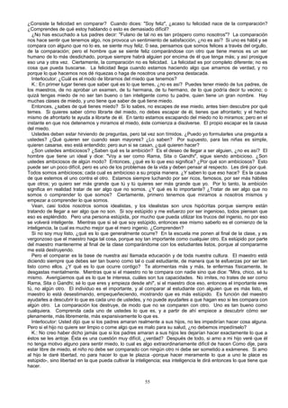 ¿Consiste la felicidad en comparar? Cuando dices: "Soy feliz", ¿acaso tu felicidad nace de la comparación?
¿Comprendes de qué estoy hablando o esto es demasiado difícil?
¿No has escuchado a tus padres decir: "Fulano de tal no es tan próspero como nosotros"? La comparación
nos hace sentir que tenemos algo, nos provoca un sentimiento de satisfacción, ¿no es así? Si uno es hábil y se
compara con alguno que no lo es, se siente muy feliz. 0 sea, pensamos que somos felices a través del orgullo,
de la comparación; pero el hombre que se siente feliz comparándose con otro que tiene menos es un ser
humano de lo más desdichado, porque siempre habrá alguien por encima de él que tenga más; y así prosigue
eso una y otra vez. Ciertamente, la comparación no es felicidad. La felicidad es por completo diferente; no es
cosa que pueda buscarse. La felicidad llega cuando estamos haciendo algo que amamos de verdad, y no
porque lo que hacemos nos dé riquezas o haga de nosotros una persona destacada.
Interlocutor: ¿Cuál es el modo de librarnos del miedo que tenemos?
K.: En primer lugar tienes que saber qué es lo que temes, ¿no es así? Puedes tener miedo de tus padres, de
los maestros, de no aprobar un examen, de tu hermana, de tu hermano, de lo que podría decir tu vecino; o
quizá tengas miedo de no ser tan bueno o tan inteligente como tu padre, quien tiene un gran nombre. Hay
muchas clases de miedo, y uno tiene que saber de qué tiene miedo.
Entonces, ¿sabes de qué tienes miedo? Si lo sabes, no escapes de ese miedo, antes bien descubre por qué
temes. Si quieres saber cómo librarte del miedo, no debes escapar de él, tienes que afrontarlo; y el hecho
mismo de afrontarlo te ayuda a librarte de él. En tanto estamos escapando del miedo no lo miramos; pero en el
instante en que nos detenemos y miramos el miedo, éste comienza a disolverse. El propio escapar es la causa
del miedo.
Ustedes deben estar hirviendo de preguntas, pero tal vez son tímidos. ¿Puedo yo formularles una pregunta a
ustedes? ¿Qué quieren ser cuando sean mayores? ¿Lo saben? Por supuesto, para las niñas es simple,
quieren casarse, eso está entendido; pero aun si se casan, ¿qué quieren hacer?
¿Son ustedes ambiciosos? ¿Saben qué es la ambición? Es el deseo de llegar a ser alguien, ¿no es así? El
hombre que tiene un ideal y dice: "Voy a ser como Rama, Sita o Gandhi", sigue siendo ambicioso. ¿Son
ustedes ambiciosos de algún modo? Entonces, ¿qué es lo que eso significa? ¿Por qué son ambiciosos? Esto
puede ser un poco difícil, pero es uno de los problemas de la vida y deben pensar al respecto. Les diré por qué.
Todos somos ambiciosos; cada cual es ambicioso a su propia manera. ¿Y saben lo que eso hace? Es la causa
de que estemos el uno contra el otro. Estamos siempre luchando por ser ricos, famosos, por ser más hábiles
que otros; yo quiero ser más grande que tú y tú quieres ser más grande que yo. Por lo tanto, la ambición
significa en realidad tratar de ser algo que no somos. ¿Y qué es lo importante? ¿Tratar de ser algo que no
somos o comprender lo que somos? Ciertamente, primero tenemos que miramos a nosotros mismos y
empezar a comprender lo que somos.
Vean, casi todos nosotros somos idealistas, y los idealistas son unos hipócritas porque siempre están
tratando de llegar a ser algo que no son. Si soy estúpido y me esfuerzo por ser ingenioso, todos piensan que
eso es espléndido. Pero una persona estúpida, por mucho que pueda utilizar los trucos del ingenio, no por eso
se volverá inteligente. Mientras que si sé que soy estúpido, entonces ese mismo saberlo es el comienzo de la
inteligencia, la cual es mucho mejor que el mero ingenio. ¿Comprenden?
Si no soy muy listo, ¿qué es lo que generalmente ocurre? En la escuela me ponen al final de la clase, y es
vergonzoso que el maestro haga tal cosa, porque soy tan importante como cualquier otro. Es estúpido por parte
del maestro mantenerme al final de la clase comparándome con los estudiantes listos, porque al compararme
me está destruyendo.
Pero el comparar es la base de nuestra así llamada educación y de toda nuestra cultura. El maestro está
diciendo siempre que debes ser tan bueno como tal o cual estudiante, de manera que te esfuerzas por ser tan
listo como ellos. ¿Y qué es lo que ocurre contigo? Te atormentas más y más, te enfermas físicamente, te
desgastas mentalmente. Mientras que si el maestro no te compara con nadie sino que dice: "Mira, chico, sé tu
mismo. Averigüemos qué es lo que te interesa, cuáles son tus capacidades. No imites, no trates de ser como
Rama, Sita o Gandhi; sé lo que eres y empieza desde ahí", si el maestro dice eso, entonces el importante eres
tú, no algún otro. El individuo es el importante, y al comparar al estudiante con alguien que es más listo, el
maestro lo está desestimando, empequeñeciendo, mostrando que es más estúpido. Es función del maestro
ayudarles a descubrir lo que es cada uno de ustedes, y no puede ayudarles a que hagan eso si les compara con
algún otro. La comparación los destruye, de modo que no se comparen con otro. Uno es tan bueno como
cualquiera. Comprenda cada uno de ustedes lo que es, y a partir de ahí empiece a descubrir cómo ser
plenamente, más libremente, más expansivamente lo que es.
Interlocutor: Usted dijo que si los padres amaran realmente a sus hijos, no les impedirían hacer cosa alguna.
Pero si el hijo no quiere ser limpio o come algo que es malo para su salud, ¿no debemos impedírselo?
K.: No creo haber dicho jamás que si los padres amaran a sus hijos les dejarían hacer exactamente lo que a
éstos se les antoje. Ésta es una cuestión muy difícil, ¿verdad? Después de todo, si amo a mi hijo veré que él
no tenga motivo alguno para sentir miedo, lo cual es algo extraordinariamente difícil de hacen Como dije, para
estar libre de miedo, el niño no debe ser comparado con ningún otro ni debe ser sometido a exámenes. Si amo
al hijo le daré libertad, no para hacer lo que le plazca -porque hacer meramente lo que a uno le place es
estúpido-, sino libertad en la que pueda cultivar la inteligencia; esa inteligencia le dirá entonces lo que tiene que
hacer.
55

 