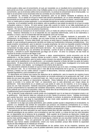 mente puede y debe usar el conocimiento, el cual, por necesidad, es un resultado de la concentración; pero la
parte jamás es el todo, y juntando entre sí las múltiples partes no se contribuye a la comprensión de lo total. El
conocimiento, que es el proceso aditivo de la concentración, no produce la comprensión de lo inmensurable. Lo
total no se encuentra nunca encerrado entre los corchetes de una mente concentrada.
La atención es, entonces, de primordial importancia, pero no se obtiene mediante el esfuerzo de la
concentración. Es un estado en el que la mente está siempre aprendiendo, sin un centro alrededor del cual el
conocimiento se acumule como experiencia. Una mente que se concentra sobre sí misma, usa el conocimiento
como un medio para su propia expansión; y una actividad semejante se vuelve contradictoria y antisocial.
Aprender, en el verdadero sentido de la palabra, sólo es posible en ese estado de atención en el que no existe
compulsión externa ni interna. El recto pensar surge sólo cuando la mente no se halla esclavizada por la
tradición y la memoria. Es la atención la que permite que el silencio dé con la mente, lo cual abre la puerta a la
creación. Por eso la atención es de extrema importancia.
El conocimiento es necesario en el nivel funcional, como un medio de cultivar la mente y no como un fin en sí
mismo. Estamos interesados no en el desarrollo de una capacidad determinada, como la de matemático o
científico o músico, sino en el desarrollo total del estudiante como ser humano.
¿Cómo ha de originarse el estado de atención? No puede ser cultivado mediante la persuasión, la
comparación, la recompensa o el castigo, que son todas formas de coacción. La eliminación del temor es el
principio de la atención. El temor debe existir, por fuerza, en tanto haya un ¡impulso de ser o llegar a ser esto o
aquello, lo cual constituye la persecución del éxito con todas sus frustraciones y tortuosas contradicciones. Uno
puede enseñar concentración, pero la atención no puede enseñarse, tal como es imposible enseñar la libertad
con respecto al temor; pero podemos empezar a descubrir las causas que producen el temor y, en la
comprensión de estas causas, está la eliminación del temor. Así, la atención surge espontáneamente cuando
alrededor del estudiante hay una atmósfera de bienestar, cuando él tiene la sensación de hallarse seguro,
tranquilo, y advierte la acción desinteresada que llega con el amor. El amor no compara; de ese modo se
terminan la envidia y la tortura del "llegar a ser".
El descontento general que casi todos, jóvenes o viejos, experimentamos, pronto encuentra una vía de
satisfacción y, de esa manera, nuestras mentes se echan a dormir. El descontento se despierta de vez en
cuando a causa del sufrimiento, pero la mente vuelve a buscar una solución gratificadora. Se halla atrapada en
esta rueda de la insatisfacción y la gratificación, y el constante despertar a través del dolor es parte de nuestro
descontento. El descontento es la vía de la investigación, pero no puede haber investigación si la mente está
atada a la tradición, a los ideales. La investigación es la llama de la atención.
Por descontento entiendo el estado en que la mente comprende lo que es lo real, e investiga constantemente
para descubrir más. Es un movimiento para ir más allá de las limitaciones de lo que es; y si uno encuentra
caminos y medios con los cuales sofocar o superar el descontento, entonces aceptará las limitaciones de la
actividad egocéntrico y de la sociedad en que vive.
El descontento es la llama que quema los desechos de la satisfacción, pero la mayoría de nosotros busca
disiparla de diversas maneras. Nuestro descontento se convierte entonces en la persecución del "más", en el
deseo de una casa más grande, un automóvil mejor, etc., todo lo cual se halla dentro del campo de la envidia; y
es la envidia la que sostiene un descontento semejante. Estoy hablando de un descontento en el que no
existen la envidia ni la codicia del "más", un descontento que no está alimentado por ningún deseo de
satisfacción. Este descontento es un estado puro que existe en cada uno de nosotros, si no se lo apaga a
causa de una mala educación, mediante soluciones gratificadoras, la ambición o la persecución de un ideal.
Cuando comprendamos la naturaleza del verdadero descontento, veremos que la atención forma parte de esa
llama ardiente que consume la pequeñez y deja a la mente libre de las limitaciones que implican las búsquedas
y gratificaciones que la encierran dentro de sí misma.
Así, la atención surge solamente cuando existe una investigación que no se basa en el progreso propio o en
la gratificación. Esta atención debe ser cultivada en el niño, desde el comienzo mismo. Ustedes encontrarán
que cuando hay amor -que se expresa mediante la humildad, la cortesía, la paciencia, la delicadeza- ya están
libres de las barreras que erige la insensibilidad; de ese modo están ayudando a generar este estado de
atención en el niño desde una edad muy temprana.
La atención no es algo que pueda aprenderse, pero ustedes pueden ayudar a despertarla en el estudiante, no
creando a su alrededor ese sentido de compulsión que produce una existencia contradictoria en sí misma.
Entonces, la atención del niño puede ser enfocada en cualquier momento sobre un tema determinado, y no será
la estrecha concentración producida por el impulso compulsivo de adquisición o logro.
Una generación de niños educados de esta manera estará libre del afán adquisitivo y del temor, que son la
herencia psicológica de sus padres y de la sociedad en que han nacido; y a causa de que han sido educados
así, no dependerán de la herencia de la propiedad. Esta cuestión de la herencia es destructivo: impide que
sean verdaderamente independientes y limita la inteligencia, porque engendra una sensación falsa de seguridad
que los hace sentirse seguros de sí mismos sin base alguna, creando así una oscuridad mental en la que nada
nuevo puede florecer. Pero una generación de seres humanos educados de esta manera por completo
diferente -que hemos estado considerando- creará una nueva sociedad; porque ellos tendrán la capacidad
nacida de esta inteligencia no trabada por el temor.
Puesto que la educación es tanto responsabilidad de los padres como de los maestros, tenemos que
aprender el arte de trabajar juntos, y eso es posible solamente cuando cada uno de nosotros percibe lo que es
6

 