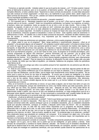 Tomemos un ejemplo sencillo. Ustedes saben lo que es la goma de mascar, ¿no? Si todos quieren mascar
goma el fabricante la produce, pero si no la quieren, el fabricante quiebra. De igual modo y en un nivel por
completo diferente, si todos ustedes dicen: "Queremos la clase correcta de educación, no esta falsa educación
que sólo conduce al crimen organizado", si dicen eso y es realmente lo que quieren decir, darán origen a la
clase correcta de educación. Pero ya ven, ustedes son todavía demasiado jóvenes, demasiado temerosos, por
eso es importante ayudarles a crear esto.
Interlocutor: Si quiero la clase correcta de educación, ¿necesito maestros?
K.: Por supuesto que sí. Necesitas maestros que te ayuden, ¿no es así? ¿Pero qué es ayudar? No estás
viviendo solo en el mundo, ¿verdad? Están tus compañeros estudiantes, tus padres, tus maestros, el cartero,
el lechero, todos son necesarios, todos se ayudan el uno al otro a vivir en este mundo. Pero si dices: "El
maestro es sagrado, él está en un nivel y yo estoy en otro", entonces esa clase de ayuda no es ayuda en
absoluto. El maestro sólo es útil si no está utilizando la enseñanza para alimentar su vanidad o como un
recurso para su propia seguridad. Si enseña no porque es incapaz de hacer otra cosa sino porque realmente
ama la enseñanza, entonces ayudará al estudiante a crecer sin temor. Esto significa nada de exámenes ni
calificaciones ni notas. Si ustedes van a crear la clase correcta de educación, necesitan de tales maestros para
que les ayuden a crearla; es, entonces, muy importante que los maestros mismos sean educados
correctamente.
Interlocutor: Si todas las ambiciones son estúpidas, entonces ¿cómo puede progresar el hombre?
K.: ¿Sabe usted lo que es el progreso? Bien, tenga paciencia y examinémoslo despacio. ¿Qué es el
progreso? ¿Ha pensado alguna vez al respecto? ¿Es progreso cuando usted puede ir a Europa en pocas horas
por avión en lugar de que le tome una quincena yendo en barco? La invención de medios más rápidos de
transporte, el desarrollo de armas más grandes, de mayores y mejores medios de destruimos unos a otros
aniquilando a miles de personas con una sola bomba atómica en vez de derribarlas una por una con flechas;
esto es lo que llamamos progreso, ¿no es así? Éste ha sido, pues, el progreso en el sentido tecnológico, pero
¿hemos progresado en alguna otra dirección? ¿Hemos terminado con las guerras? ¿Es la gente más
bondadosa, más amable, más generosa, más reflexiva, menos cruel? No tiene que decir "sí" o "no", mire
simplemente los hechos. En lo científico y en lo físico hemos logrado progresos enormes, pero internamente
estamos atascados, ¿verdad? Para la mayoría de nosotros, la educación ha sido como alargar sólo una pata
de un trípode, de modo que nos falta el equilibrio; ¡no obstante, hablamos de progreso, todos los periódicos
están llenos de él!
Interlocutor: Tengo una amiga que odia a sus padres porque la han separado de una persona que ella ama.
¿Cómo puedo ayudarla?
K.: Ésta es una cuestión muy complicada, ¿no? ¿Sabes?, la vida no es nada fácil, algunas partes de ella son
muy crueles. Hay padres irreflexivos que no se interesan en sus hijos en absoluto, o si se interesan, quieren
que sus hijos les obedezcan, que les imiten, que lo hagan todo exactamente como desean los padres. Así es
como poco a poco se forma en los hijos la resistencia. Si ocurre que el padre es inteligente y la madre
estúpidamente obstinada cuando el padre no está, o viceversa, el hijo siente resistencia, antagonismo hacia
uno u otro de los padres. Quizá puedas ayudar a tu amiga siendo más comprensiva, más afectuosa,
explicándole de una manera amable algunas de las cosas que tú y yo hemos hablado al respecto y que tú
comprendes por ti misma.
Mira, en el momento en que alimentas un rencor, en que odias a alguien, eso te hace más daño a ti que a la
persona que te desagrada, porque ese sentimiento es como una herida interna que está supurando; pero es
muy difícil que los niños, los jóvenes entiendan todo esto. Después de todo, los niños están llenos de
travesuras, de despreocupación, tal como deben estarlo; y si los padres fuerzan a su hijo dentro de un
determinado molde o patrón, eso crea en el niño una resistencia tremenda, un ciego antagonismo que él va a
descargar sobre alguien cuando sea mayor. Si has comenzado a comprender esto, puedes hablar de ello con
tu amiga y tal vez la ayudes a no aumentar este odio, este antagonismo que hay dentro de ella.
Interlocutor: ¿Cuál es la definición de estudiante?
K.: Es muy fácil encontrar una defunción, ¿verdad? Todo lo que tienes que hacer es abrir un diccionario en el
lugar apropiado y te dará la respuesta. Pero ésa no es la clase de definición que quieres, ¿no es cierto?
Quieres conversar sobre ello, quieres averiguar qué es un verdadero estudiante. ¿Es un verdadero estudiante
aquél que aprueba exámenes, consigue un empleo y después cierra todos los libros? Ser un estudiante
significa estudiar la vida, no sólo leer los pocos libros requeridos por tu programa de estudios; implica
observarlo todo a lo largo de la vida, no sólo unas cuantas cosas en un período determinado. Un estudiante,
ciertamente, no es sólo el que lee, sino el que es capaz de observar todos los movimientos de la vida, los
externos y los internos, sin decir: "esto es bueno, aquello es malo". Si condenas algo no lo observas, ¿verdad?
Para observarlo tienes que estudiarlo sin condenar, sin comparar. Si te comparo con algún otro, no te estoy
estudiando, ¿correcto? Si te comparo con tu hermano menor o tu hermana mayor, los importantes son tu
hermano o tu hermana; por lo tanto, no te estoy estudiando.
Pero toda nuestra educación consiste en comparar. Te estás comparando perpetuamente a ti mismo o a otro
con alguien: con tu gurú, con tu ideal, con tu padre que es tan inteligente, un gran político y demás. Este
proceso de comparación y condena te impide observar, estudiar. De manera que el verdadero estudiante es
aquél que lo observa todo en la vida, tanto externa como internamente, sin comparar, aprobar ni condenar. No
sólo es capaz de investigar en cuestiones científicas, sino que también puede observar las operaciones de su
60

 