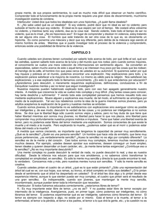 propia mente, de sus propios sentimientos, lo cual es mucho más difícil que observar un hecho científico.
Comprender todo el funcionamiento de la propia mente requiere una gran dosis de discernimiento, muchísima
investigación exenta de condena.
Interlocutor: Usted dice que todos los idealistas son unos hipócritas. ¿A quién llama idealista?
K.: ¿No sabe usted qué es un idealista? Si soy violento, podré decir que mi ideal es ser no violento; pero
subsiste el hecho de que soy violento. El ideal es lo que espero ser con el tiempo. Me costará años volverme
no violento, y mientras tanto soy violento, ésa es la cosa real. Siendo violento, trato todo el tiempo de ser no
violento, que es lo irreal. ¿No es hipocresía eso? En lugar de comprender y disolver mi violencia, estoy tratando
de ser alguna otra cosa. El hombre que está tratando de ser otra cosa de lo que es, es obviamente un
hipócrita. Es como ponerme una máscara y decir que soy diferente, pero detrás de la máscara sigo siendo el
mismo hombre de antes. Mientras que si puedo investigar todo el proceso de la violencia y comprenderlo,
entonces existe una posibilidad de librarme de la violencia.

CAPITULO 3
Cuando ustedes son jóvenes tienen curiosidad por saberlo todo acerca de todo, por qué brilla el sol, qué son
las estrellas, quieren saberlo todo acerca de la luna y del mundo que nos rodea; pero cuando somos mayores,
el conocimiento se vuelve una mera colección de informaciones sin sentimiento alguno. Se convierten en
especialistas, saben mucho acerca de este o aquel tema y se interesan muy poco por las cosas que les rodean:
el mendigo de la calle, el hombre rico que pasa cerca de ustedes en su automóvil. Si queremos saber por qué
hay riqueza y pobreza en el mundo, podemos encontrar una explicación. Hay explicaciones para todo, y la
explicación parece satisfacer a la mayoría de nosotros. Lo mismo es válido para la religión. Nos satisfacen las
explicaciones; y a ese explicarlo todo lo llamamos conocimiento. ¿Es esto lo que entendemos por educación?
¿Aprendemos para descubrir, o meramente requerimos explicaciones, definiciones, conclusiones a fin de
tranquilizar nuestras mentes y así no tener que seguir investigando?
Nuestros mayores pueden habémoslo explicado todo, pero con eso han apagado generalmente nuestro
interés. A medida que crecemos la vida se vuelve más compleja y muy difícil. ¡Hay tantas cosas para conocer,
hay tanta desdicha y sufrimiento! Y viendo toda esta complejidad pensamos que hemos resuelto todo eso
mediante explicaciones. Muere alguien y explicamos esa muerte; de tal modo, el sufrimiento se amortigua por
medio de la explicación. Tal vez nos rebelemos contra la idea de la guerra mientras somos jóvenes, pero ya
adultos aceptamos la explicación de la guerra y nuestras mentes se embotan.
Cuando somos jóvenes, lo importante no es satisfacernos con explicaciones sino averiguar cómo es posible
ser inteligentes y, de ese modo, descubrir la verdad de las cosas; y no podemos ser inteligentes si no somos
libres. Se dice que la libertad llega sólo cuando somos viejos y sabios, pero no hay duda de que tiene que
haber libertad mientras aún somos muy jóvenes; no libertad para hacer lo que nos plazca, sino libertad para
comprender muy profundamente nuestros propios instintos e impulsos. Tiene que haber una libertad exenta de
temor, pero no podemos estar libres del temor mediante una explicación. Somos conscientes de que existe la
muerte y el miedo a la muerte. Pero explicando la muerte, ¿podemos saber qué es el morir o podemos estar
libres del miedo a la muerte?
A medida que vamos creciendo, es importante que tengamos la capacidad de pensar muy sencillamente.
¿Qué es la sencillez? ¿Quién es una persona sencilla? Un hombre que hace vida de ermitaño, que tiene muy
pocas pertenencias, ¿es verdaderamente sencillo? ¿Acaso la sencillez no es algo por completo diferente? La
sencillez es de la mente y del corazón. Casi todos somos muy complejos, tenemos muchas necesidades y
muchos deseos. Por ejemplo, ustedes desean aprobar sus exámenes, desean conseguir un buen empleo,
tienen ideales y quieren desarrollar un buen carácter, etc., ¡la mente tiene tantas exigencias! ¿Contribuye eso a
la sencillez? ¿No es muy importante descubrirlo?
Una mente compleja no puede descubrir la verdad de nada, no puede descubrir lo real, y ésa es nuestra
dificultad. Desde la infancia nos educan para que nos amoldemos, y no sabemos cómo transformar la
complejidad en simplicidad, en sencillez. Es sólo la mente muy sencilla y directa la que puede encontrar lo real,
lo verdadero. Conocemos más y más, pero nuestras mentes nunca son sencillas. Y sólo la mente sencilla es
creativa.
Cuando ustedes pintan el cuadro de un árbol, ¿qué es lo que están pintando? ¿Sólo una representación del
árbol tal cual se ve, con sus hojas, sus ramas, su tronco, el árbol completo en todos sus detalles? ¿O lo pintan
desde el sentimiento que el árbol ha despertado en ustedes? Si el árbol les dice algo y lo pintan desde esa
experiencia interna, aunque lo que sienten pueda ser muy complejo, el cuadro que pintan será el resultado de
una gran sencillez. Es indispensable, cuando son jóvenes, que mantengan la mente muy sencilla,
incontaminado, aunque puedan tener toda la información que necesitan.
Interlocutor: Si todos fuéramos educados correctamente, ¿estaríamos libres de temor?
K.: Es muy importante estar libre de temor, ¿no es así? Y no puedes estar libre de temor excepto por
intermedio de la inteligencia. Averigüemos, pues, en primer lugar, cómo podemos ser inteligentes, no cómo
libramos del temor. Si podemos experimentar qué es ser inteligente, sabremos cómo libramos del temor. El
temor es siempre con respecto a algo, no existe por sí mismo. Está el temor a la muerte, el temor a la
enfermedad, el temor a la pérdida, el temor a los padres, el temor a lo que dirá la gente, etc.; y la cuestión no es
61

 