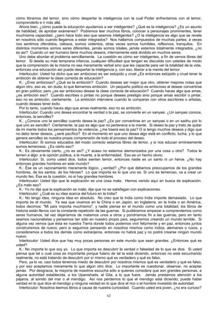cómo libramos del temor, sino cómo despertar la inteligencia con la cual Poder enfrentamos con el temor,
comprenderlo e ir más allá.
Ahora bien, ¿cómo puede la educación ayudamos a ser inteligentes? ¿Qué es la inteligencia? ¿Es un asunto
de habilidad, de aprobar exámenes? Podremos leer muchos libros, conocer a personajes prominentes, tener
muchísima capacidad, ¿pero hace todo eso que seamos inteligentes? ¿O la inteligencia es algo que se revela
en nosotros sólo cuando llegamos a estar integrados? Nos hallamos compuestos de muchas partes; a veces
nos sentimos ofendidos, celosos, somos violentos, otras veces somos humildes, reflexivos, tranquilos. En
distintos momentos somos seres diferentes, jamás somos totales, jamás estamos totalmente integrados, ¿no
es así? Cuando un ser humano tiene muchos deseos, internamente está dividido en muchos seres.
Uno debe abordar el problema sencillamente. La cuestión es cómo ser inteligentes, a fin de vemos libres del
temor. Si desde su más temprana infancia, cualquier dificultad que tengan es discutida con ustedes de modo
que la comprensión de la misma no sea meramente verbal sino que les capacite para ver la totalidad de la vida,
entonces una educación así puede despertar la inteligencia y, con eso, liberar a la mente del temor.
Interlocutor: Usted ha dicho que ser ambicioso es ser estúpido y cruel ¿Es entonces estúpido y cruel tener la
ambición de obtener la clase correcta de educación?
K.: ¿Eres ambicioso? ¿Qué es la ambición? Cuando deseas ser mejor que otro, obtener mejores notas que
algún otro, eso es, sin duda, lo que llamamos ambición. Un pequeño político es ambicioso al desear convertirse
en gran político; pero ¿es ser ambicioso desear la clase correcta de educación? Cuando haces algo que amas,
¿es ambición eso? Cuando escribes o pintas no porque desees prestigio sino porque amas escribir o pintar,
eso no es ambición, ciertamente. La ambición interviene cuando te comparas con otros escritores o artistas,
cuando deseas tener éxito.
Por lo tanto, cuando haces algo que amas realmente, eso no es ambición.
Interlocutor: Cuando uno desea encontrar la verdad o la paz, se convierte en un sanyasi. ¿Un sanyasi conoce,
entonces, la sencillez?
K.: ¿Conoce uno la sencillez cuando desea la paz? ¿Es por convertirse en un sanyasi o en un sadhu por lo
que uno es sencillo? Ciertamente, la paz es algo que no pertenece a la mente. Si deseo la paz y trato de quitar
de mi mente todos los pensamientos de violencia, ¿me traerá eso la paz? O si tengo muchos deseos y digo que
no debo tener deseos, ¿seré pacífico? En el momento en que uno desea algo está en conflicto, lucha, y lo que
genera sencillez es nuestra propia comprensión de todo el proceso del deseo.
Interlocutor: Si somos educados del modo correcto estamos libres de temor, y si nos educan erróneamente
somos temerosos. ¿Es cierto eso?
K.: Es obviamente cierto, ¿no es así? ¿Y acaso no estamos atemorizados por una cosa u otra? Todos le
temen a algo: a la opinión pública, a la muerte, a la enfermedad. Eso es un hecho obvio.
Interlocutor: Si, como usted dice, todos sienten temor, entonces nadie es un santo ni un héroe. ¿No hay
entonces grandes hombres en este mundo?
K.: Ése es un razonamiento meramente lógico, ¿verdad? ¿Por qué debemos preocupamos de los grandes
hombres, de los santos, de los héroes? Lo que importa es lo que uno es. Si uno es temeroso, va a crear un
mundo feo. Ésa es la cuestión, no si hay grandes hombres.
Interlocutor: Usted dijo que la explicación es una cosa mala. Hemos venido aquí en busca de explicación.
¿Es malo eso?
K.: Yo no dije que la explicación es mala; dije que no se satisfagan con explicaciones.
Interlocutor: ¿Cuál es su idea acerca del futuro en la India?
K.: No tengo idea, ninguna idea en absoluto. No creo que la India como India importe demasiado. Lo que
importa es el mundo. Ya sea que vivamos en la China o en Japón, en Inglaterra, en la India o en América,
todos decimos: "Mi país importa muchísimo", y nadie piensa en el mundo como una totalidad; los libros de
historia están llenos con la constante repetición de las guerras. Si pudiéramos empezar a comprendemos como
seres humanos, tal vez dejaríamos de matamos unos a otros y pondríamos fin a las guerras; pero en tanto
seamos nacionalistas y pensemos tan sólo en nuestro propio país, seguiremos creando un mundo terrible. Si
alguna vez vemos que ésta es nuestra Tierra donde todos podemos vivir felizmente y en paz, entonces juntos
construiremos de nuevo; pero si seguimos pensando en nosotros mismos como indios, alemanes o rusos, y
consideramos a todos los demás como extranjeros, entonces no habrá paz y no podrá crearse ningún mundo
nuevo.
Interlocutor: Usted dice que hay muy pocas personas en este mundo que sean grandes. ¿Entonces qué es
usted?
K.: No importa lo que soy yo. Lo que importa es descubrir la verdad o falsedad de lo que se dice. Si usted
piensa que tal o cual cosa es importante porque fulano de tal la está diciendo, entonces no está escuchando
realmente, no está tratando de descubrir por sí mismo qué es verdadero y qué es falso.
Pero, ya lo ve, casi todos tenemos miedo de descubrir por nosotros mismos qué es verdadero y qué es falso,
y por eso aceptamos meramente lo que algún otro dice. Lo importante es cuestionar, observar, no aceptar
jamás. Por desgracia, la mayoría de nosotros escucha sólo a quienes considera que son grandes personas, a
alguna autoridad establecida, a los Upanishads, al Gita, a lo que fuere. Jamás prestamos atención a los
pájaros, al sonido del mar o al mendigo. Así nos perdemos lo que el mendigo está diciendo; puede haber
verdad en lo que dice el mendigo y ninguna verdad en lo que dice el rico o el hombre investido de autoridad.
Interlocutor: Nosotros leemos libros a causa de nuestra curiosidad. Cuando usted era joven, ¿no era curioso?
62

 