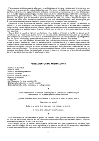 Pienso que ser ambicioso es una calamidad. La ambición es una forma de interés propio, de encierro en uno
mismo; por lo tanto, engendra mediocridad de la mente. Vivir en un mundo lleno de ambición sin ser ambicioso
significa, realmente, amar algo por sí mismo sin buscar recompensa, un resultado; y eso es muy difícil, porque
todo el mundo, todos nuestros amigos, nuestras relaciones, todos están luchando para triunfar, para realizarse
personalmente, para ser alguien. Pero comprender todo esto, libramos de ello y hacer algo que realmente
amamos -no importa qué, por modesto o poco reconocido que sea-, eso, pienso, despierta el espíritu de
grandeza que nunca busca aprobación ni recompensa, que hace las cosas por amor a ellas mismas y que, por
lo tanto, tiene la fuerza y la capacidad de no quedar atrapado en la influencia de la mediocridad.
Pienso que es muy importante que vean eso mientras son jóvenes, porque las revistas, los periódicos, la
televisión y la radio acentúan constantemente el culto al éxito, y con eso alientan la ambición y la competencia
que engendran mediocridad de la mente. Cuando ustedes son ambiciosos, están ajustándose meramente a un
patrón particular de la sociedad, sea en América, en Rusia o en la India; por lo tanto, están viviendo en un nivel
muy superficial.
Cuando dejen la escuela e ingresen en el colegio, y más tarde se enfrenten al mundo, me parece que lo
importante es que no se rindan, que no inclinen sus cabezas ante las distintas influencias, sino que las afronten
y las comprendan tal como son y vean cuál es la verdadera significación y el valor que tienen; y que hagan todo
esto con espíritu bondadoso y gran fuerza interior, lo cual no creará más discordia en el mundo.
Pienso, pues, que una verdadera escuela debe traer una bendición al mundo merced a sus estudiantes.
Porque el mundo necesita una bendición, se encuentra en un estado terrible; y la bendición podrá venir sólo
cuando nosotros, como individuos, no estemos buscando el poder, no estemos tratando de satisfacer nuestras
ambiciones personales, sino que tengamos una clara comprensión de los inmensos problemas con los que
todos estamos enfrentados. Esto requiere una gran inteligencia, la cual implica, en realidad, una mente que no
piensa de acuerdo con ningún patrón particular, sino que es libre en sí misma y, por lo tanto, tiene la capacidad
de ver lo que es verdadero y dejar de lado lo que es falso.

PENSAMIENTOS DE KRISHNAMURTI
- Poemas de Juventud
- Sobre el Amor
- Sobre la Naturaleza y el Medio
- Sobre la Sociedad
- Sobre la Verdadera Negación
- Poemas de Juventud
- ¡Escuchad!
- La Vida es una. No tiene principio ni fin
- El origen y la meta viven en nuestro corazón
- Estáis aprisionados en las tinieblas de su vasto precipicio.
1
La Vida no tiene credo ni creencia. No tiene patria ni santuario; no está limitada por
el nacimiento y la muerte ni es masculina ni femenina.
¿Podéis "sujetar las aguas en un delantal" o "aprisionar el viento en vuestro puño"?
Responde, ¡oh, amigo!
Bebe en la fuente de la Vida. Ven, yo te mostraré el camino.
El manto de la vida cubre todas las cosas.
2
En lo más secreto de los valles existe el gemido y el lamento. En las grandes avenidas de los hombres están
las risas de las mutables tristezas. En los cantos melodiosos está la vacuidad del deseo colmado. Sobre la
elevada montaña espera el silencio de la muerte.
Como las olas del mar, se suceden las acciones de los hombres, sólo para romperse sobre las playas de la
gloria vana. El torbellino del amor joven crece triste en el lapso de un sólo día. El pensamiento conquista las
grandes regiones del tiempo, y siempre vuelve al cautiverio de una mente engañadora.
64

 