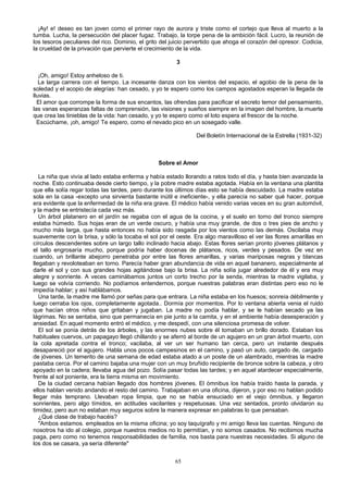 ¡Ay! e! deseo es tan joven como el primer rayo de aurora y triste como el cortejo que lleva al muerto a la
tumba. Lucha, la persecución del placer fugaz. Trabajo, la torpe pena de la ambición fácil. Lucro, la reunión de
los tesoros peculiares del rico. Dominio, el grito del juicio pervertido que ahoga el corazón del opresor. Codicia,
la crueldad de la privación que pervierte el crecimiento de la vida.
3
¡Oh, amigo! Estoy anheloso de ti.
La larga carrera con el tiempo. La incesante danza con los vientos del espacio, el agobio de la pena de la
soledad y el acopio de alegrías: han cesado, y yo te espero como los campos agostados esperan la llegada de
lluvias.
El amor que corrompe la forma de sus encantos, las ofrendas para pacificar el secreto temor del pensamiento,
las vanas esperanzas faltas de comprensión, las visiones y sueños siempre en la imagen del hombre, la muerte
que crea las tinieblas de la vida: han cesado, y yo te espero como el loto espera el frescor de la noche.
Escúchame, ¡oh, amigo! Te espero, como el nevado pico en un sosegado valle.
Del Boletín Internacional de la Estrella (1931-32)

Sobre el Amor
La niña que vivía al lado estaba enferma y había estado llorando a ratos todo el día, y hasta bien avanzada la
noche. Esto continuaba desde cierto tiempo, y la pobre madre estaba agotada. Había en la ventana una plantita
que ella solía regar todas las tardes, pero durante los últimos días esto se había descuidado. La madre estaba
sola en la casa -excepto una sirvienta bastante inútil e ineficiente-, y ella parecía no saber qué hacer, porque
era evidente que la enfermedad de la niña era grave. El médico había venido varias veces en su gran automóvil,
y la madre se entristecía cada vez más.
Un árbol platanero en el jardín se regaba con el agua de la cocina, y el suelo en torno del tronco siempre
estaba húmedo. Sus hojas eran de un verde oscuro, y había una muy grande, de dos o tres pies de ancho y
mucho más larga, que hasta entonces no había sido rasgada por los vientos como las demás. Oscilaba muy
suavemente con la brisa, y sólo la tocaba el sol por el oeste. Era algo maravilloso el ver las flores amarillas en
círculos descendentes sobre un largo tallo inclinado hacia abajo. Estas flores serían pronto jóvenes plátanos y
el tallo engrosaría mucho, porque podría haber docenas de plátanos, ricos, verdes y pesados. De vez en
cuando, un brillante abejorro penetraba por entre las flores amarillas, y varias mariposas negras y blancas
llegaban y revoloteaban en torno. Parecía haber gran abundancia de vida en aquel bananero, especialmente al
darle el sol y con sus grandes hojas agitándose bajo la brisa. La niña solía jugar alrededor de él y era muy
alegre y sonriente. A veces caminábamos juntos un corto trecho por la senda, mientras la madre vigilaba, y
luego se volvía corriendo. No podíamos entendernos, porque nuestras palabras eran distintas pero eso no le
impedía hablar; y así hablábamos.
Una tarde, la madre me llamó por señas para que entrara. La niña estaba en los huesos; sonreía débilmente y
luego cerraba los ojos, completamente agotada.. Dormía por momentos. Por lo ventana abierta venia el ruido
que hacían otros niños que gritaban y jugaban. La madre no podía hablar, y se le habían secado ya las
lágrimas. No se sentaba, sino que permanecía en pie junto a la camita, y en el ambiente había desesperación y
ansiedad. En aquel momento entró el médico, y me despedí, con una silenciosa promesa de volver.
El sol se ponía detrás de los árboles, y las enormes nubes sobre él tomaban un brillo dorado. Estaban los
habituales cuervos, un papagayo llegó chillando y se aferró al borde de un agujero en un gran árbol muerto, con
la cola apretada contra el tronco; vacilaba, al ver un ser humano tan cerca, pero un instante después
desapareció por el agujero. Habla unos pocos campesinos en el camino, y pasó un auto, cargado de, cargado
de jóvenes. Un temerito de una semana de edad estaba atado a un poste de un alambrado, mientras la madre
pastaba cerca. Por el camino bajaba una mujer con un muy bruñido recipiente de bronce sobre la cabeza, y otro
apoyado en la cadera; llevaba agua del pozo. Solía pasar todas las tardes; y en aquel atardecer especialmente,
frente al sol poniente, era la tierra misma en movimiento.
De la ciudad cercana habían llegado dos hombres jóvenes. El ómnibus los había traído hasta la parada, y
ellos hablan venido andando el resto del camino. Trabajaban en una oficina, dijeron, y por eso no hablan podido
llegar más temprano. Llevaban ropa limpia, que no se había ensuciado en el viejo ómnibus, y llegaron
sonrientes, pero algo tímidos, en actitudes vacilantes y respetuosas. Una vez sentados, pronto olvidaron su
timidez, pero aun no estaban muy seguros sobre la manera expresar en palabras lo que pensaban.
¿Qué clase de trabajo hacéis?
"Ambos estamos. empleados en la misma oficina; yo soy taquígrafo y mi amigo lleva las cuentas. Ninguno de
nosotros ha ido al colegio, porque nuestros medios no lo permitían, y no somos casados. No recibimos mucha
paga, pero como no tenemos responsabilidades de familia, nos basta para nuestras necesidades. Si alguno de
los dos se casara, ya sería diferente"
65

 