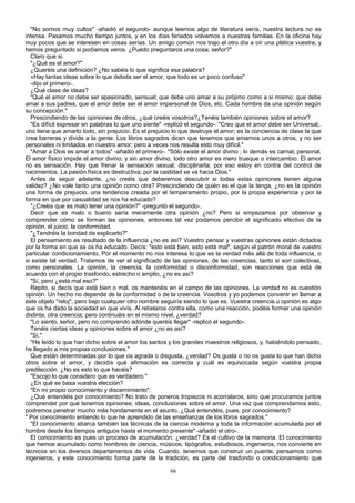 "No somos muy cultos" -añadió el segundo- aunque leemos algo de literatura sería, nuestra lectura no es
intensa. Pasamos mucho tiempo juntos, y en los días feriados volvemos a nuestras familias. En la oficina hay
muy pocos que se interesen en cosas serías. Un amigo común nos trajo el otro día a oír una plática vuestra, y
hemos preguntado si podíamos veros. ¿Puedo preguntaros una cosa, señor?"
Claro que si.
"¿Qué es el amor?"
¿Queréis una definición? ¿No sabéis lo que significa esa palabra?
«Hay tantas ideas sobre lo que debida ser el amor, que todo es un poco confuso"
-dijo el primero-.
¿Qué clase de ideas?
"Qué el amor no debe ser apasionado, sensual; que debe uno amar a su prójimo como a si mismo; que debe
amar a sus padres, que el amor debe ser el amor impersonal de Dios, etc. Cada hombre da una opinión según
su concepción."
Prescindiendo de las opiniones de otros, ¿qué creéis vosotros?¿Tenéis también opiniones sobre el amor?
"Es difícil expresar en palabras lo que uno siente" -replicó el segundo-. "Creo que el amor debe ser Universal;.
uno tiene que amarlo todo, sin prejuicio. Es el prejuicio lo que destruye el amor; es la conciencia de clase la que
crea barreras y divide a la gente. Los libros sagrados dicen que tenemos que amarnos unos a otros, y no ser
personales ni limitados en nuestro amor; pero a veces nos resulta esto muy difícil."
"Amar a Dios es amar a todos" -añadió el primero-. "Sólo existe el amor divino ; lo demás es carnal, personal.
El amor físico impide el amor divino; y sin amor divino, todo otro amor es mero trueque o intercambio. El amor
no es sensación. Hay que frenar la sensación sexual, disciplinarla; por eso estoy en contra del control de
nacimientos. La pasión física es destructiva; por la castidad se va hacia Dios."
Antes de seguir adelante, ¿no creéis que deberemos descubrir si todas estas opiniones tienen alguna
validez? ¿No vale tanto una opinión corno otra? Prescindiendo de quién es el que la tenga, ¿no es la opinión
una forma de prejuicio, una tendencia creada por el temperamento propio, por la propia experiencia y por la
forma en que por casualidad se nos ha educado?
"¿Creéis que es malo tener una opinión?" -preguntó el segundo-.
Decir que es malo o bueno sería meramente otra opinión ¿no? Pero si empezamos por observar y
comprender cómo se forman las opiniones, entonces tal vez podamos percibir el significado efectivo de la
opinión, el juicio, la conformidad.
"¿Tendréis la bondad de explicarlo?"
El pensamiento es resultado de la influencia ¿no es así? Vuestro pensar y vuestras opiniones están dictados
por la forma en que se os ha educado. Decís: "esto está bien, esto está mal", según el patrón moral de vuestro
particular condicionamiento, Por el momento no nos interesa lo que es la verdad más allá de toda influencia, o
si existe tal verdad, Tratamos de ver el significado de las opiniones, de las creencias, tanto si son colectivas,
como personales. La opinión, la creencia, la conformidad o disconformidad, son reacciones que está de
acuerdo con el propio trasfondo, estrecho o amplio, ¿no es así?
"Sí, pero ¿está mal eso?"
Repito, si decís que está bien o mal, os mantenéis en el campo de las opiniones. La verdad no es cuestión
opinión. Un hecho no depende de la conformidad o de la creencia. Vosotros y yo podemos convenir en llamar a
este objeto "reloj", pero bajo cualquier otro nombre seguiría siendo lo que es. Vuestra creencia u opinión es algo
que os ha dado la sociedad en que vivís. Al rebelaros contra ella, como una reacción, podéis formar una opinión
distinta, otra creencia; pero continuáis en el mismo nivel, ¿verdad?
"Lo siento, señor, pero no comprendo adónde queréis llegar" -replicó el segundo-.
Tenéis ciertas ideas y opiniones sobre el amor ¿no es así?
"Sí."
"He leído lo que han dicho sobre el amor los santos y los grandes maestros religiosos, y, habiéndolo pensado,
he llegado a mis propias conclusiones."
Que están determinadas por lo que os agrada o disgusta, ¿verdad? Os gusta o no os gusta lo que han dicho
otros sobre el amor, y decidís qué afirmación es correcta y cuál es equivocada según vuestra propia
predilección. ¿No es esto lo que hacéis?
"Escojo lo que considero que es verdadero."
¿En qué se basa vuestra elección?
"En mi propio conocimiento y discernimiento".
¿Qué entendéis por conocimiento? No trato de poneros tropiezos ni acorralaros, sino que procuramos juntos
comprender por qué tenemos opiniones, ideas, conclusiones sobre el amor. Una vez que comprendamos esto,
podremos penetrar mucho más hondamente en el asunto. ¿Qué entendéis, pues, por conocimiento?
" Por conocimiento entiendo lo que he aprendido de las enseñanzas de los libros sagrados."
"El conocimiento abarca también las técnicas de la ciencia moderna y toda la información acumulada por el
hombre desde los tiempos antiguos hasta el momento presente" -añadió el otro-.
El conocimiento es pues un proceso de acumulación, ¿verdad? Es el cultivo de la memoria. El conocimiento
que hemos acumulado como hombres de ciencia, músicos, tipógrafos, estudiosos, ingenieros, nos convierte en
técnicos en los diversos departamentos de vida. Cuando. tenemos que construir un puente, pensamos como
ingenieros, y este conocimiento forma parte de la tradición, es parte del trasfondo o condicionamiento que
66

 