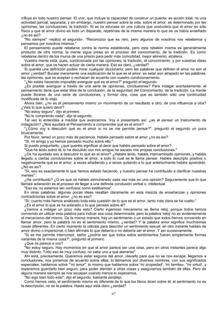 influye en todo nuestro pensar. El vivir, que incluye la capacidad de construir un puente, es acción total, no una
actividad parcial, separada; y sin embargo, nuestro pensar sobre la vida, sobre el amor, es determinado por las
opiniones, las conclusiones, la tradición. Si se os educase en una cultura que sostuviera que el amor es sólo
físico y que el amor divino es todo un disparate, repetiríais de la misma manera lo que se os había enseñado
¿no es así?
"No siempre" -replicó el segundo-. "Reconozco que es raro, pero algunos de nosotros nos rebelamos y
pensamos por nosotros mismos."
El pensamiento puede rebelarse contra la norma establecida, pero esta rebelión misma es generalmente
producto de otra norma; la mente sigue presa en el proceso del conocimiento, de la tradición. Es como
rebelarse dentro de los muros de una prisión para pedir más comodidad, mejor alimento, etcétera.
Vuestra mente está, pues, condicionada por las opiniones, la tradición, el conocimiento, y por vuestras ideas
sobre el amor, que os hacen actuar de cierta manera. Eso es claro, ¿verdad?
Si queréis una definición podéis mirar cualquier diccionario; pero las palabras que definen el amor no son el
amor ¿verdad? Bucear meramente una explicación de lo que es el amor, es estar aún atrapado en las palabras,
las opiniones, que se aceptan o rechazan de acuerdo con vuestro condicionamiento.
"¿No estáis haciendo imposible averiguar qué es el amor?" preguntó el segundo.
¿Es posible averiguar a través de una serie de opiniones, conclusiones? Para indagar acertadamente, el
pensamiento tiene que estar libre de la conclusión, de la seguridad del Conocimiento, de la tradición. La mente
puede librarse de una serie de conclusiones, y formar otra, cosa que es también sólo una continuidad
modificada de lo viejo.
Ahora bien, ¿no es el pensamiento mismo un movimiento de un resultado a otro, de una influencia a otra?
¿Veis lo que quiero decir?
"No estoy seguro", dijo el primero.
"No lo comprendo nada", dijo el segundo.
Tal vez lo entendáis a medida que avancemos. Voy a presentarlo así: ¿es el pensar un Instrumento de
indagación? ¿Nos ayudará el Pensamiento a comprender qué es el amor?
"¿Cómo voy a descubrir qué es el amor si no se me permite pensar?", preguntó el segundo un poco
bruscamente.
Por favor, tened un poco más de paciencia. Habéis pensado sobre el amor ¿no es así?
"Si, mi amigo y yo hemos pensado mucho sobre ello."
Si puedo preguntarlo, ¿qué queréis significar al decir que habéis pensado sobre el amor?
"Que he leído sobre él, lo he discutido con mis amigos he sacado mis propias conclusiones."
¿Os ha ayudado eso a descubrir lo qué es el amor? ¿Habéis leído, habéis intercambiado opiniones, y habéis
llegado a ciertas conclusiones sobre el amor, a todo lo cual se le llama pensar. Habéis descripto positiva o
negativamente qué es el amor, a veces añadiendo y a veces quitando a lo que anteriormente habéis aprendido.
¿No es así?
"Sí, eso es exactamente lo que hemos estado haciendo, y nuestro pensar ha contribuido a clarificar nuestras
mentes".'
¿Ha contribuido? ¿O es que os habéis atrincherado cada vez más en una opinión? Seguramente que lo que
llamáis aclaración es el proceso de llegar a una definida conclusión verbal o. intelectual.
"Eso es; no estamos tan confusos como estábamos".
En otras palabras: algunas pocas ideas resaltan claramente en esta mezcla de enseñanzas y opiniones
contradictorias sobre el amor, ¿no es eso?
"Sí; cuanto más hemos analizado toda esta cuestión de lo que es el amor, tanto más clara se ha vuelto."
¿Es el amor lo que se ha aclarado o lo que pensáis sobre él?
¿Vamos a indagar un poco más esto? Cierto ingenioso mecanismo se llama reloj, porque todos hemos
convenido en utilizar esta palabra para indicar esa cosa determinada; pero la palabra 'reloj' no es evidentemente
el mecanismo del mismo. De la misma manera, hay un sentimiento o un estado que todos hemos convenido en
llamar amor; pero la palabra no es el sentimiento mismo, ¿verdad? Y la palabra amor significa muchísimas
cosas diferentes. En cierto momento la utilizáis para describir un sentimiento sexual, en otro instante habláis de
amor divino o impersonal, o bien afirmáis lo que debería o no debería ser el amor. Y así sucesivamente.
"Si se me permite interrumpir, señor ¿podría ser que todos estos sentimientos fueran simplemente formas
variantes de la misma cosa?", preguntó el primero.
¿Que os parece a vos?
"No estoy seguro. Hay momentos en que el amor parece ser una cosa, pero en otros instantes parece algo
muy distinto. Todo eso es muy confuso, no sabe uno a qué atenerse".
Ahí está, precisamente. Queremos estar seguros del amor, clavarlo para que no se nos escape; llegamos a
conclusiones, nos ponemos de acuerdo sobre ellas; lo llamamos por diversos nombres, con sus significados
especiales; hablamos sobre "'mi amor", lo mismo que hablamos sobre 'mi propiedad', 'mi familia», "mi virtud', y
esperamos guardarlo bien seguro, para poder atender a otras cosas y asegurarnos también de ellas. Pero de
alguna manera siempre se nos escapan cuando menos lo esperamos.
"No sigo bien todo esto"; dijo el segundo, bastante perplejo.
Como hemos visto, el sentimiento mismo es diferente de lo que los libros dicen sobre él; el sentimiento no es
la descripción, no es la palabra. Hasta aquí está claro ¿verdad?
67

 