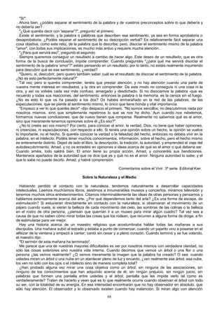 "Si"'.
Ahora bien, ¿podéis separar el sentimiento de la palabra y de vuestros preconceptos sobre lo que debería y
no debería ser?
"¿Qué queréis decir con 'separar'?", pregunto' el primero.
Existe el sentimiento, y la palabra o palabras que describen ese sentimiento, ya sea en forma aprobatoria o
desaprobatoria. ¿Podéis separar el sentimiento de su descripción verbal? Es relativamente fácil separar una
cosa objetiva, como este reloj, de la palabra que lo describe; pero, disociar el sentimiento mismo de la palabra
"amor", con todas sus implicaciones, es mucho más arduo y requiere mucha atención.
"¿Para qué servirá eso", preguntó el segundo.
Siempre queremos conseguir un resultado a cambio de hacer algo. Este deseo de un resultado, que es otra
forma de la busca de conclusión, impide comprender. Cuando preguntáis "¿para qué me servirá disociar el
sentimiento de la palabra 'amor'?" estáis pensando en un resultado; por lo tanto, no estáis realmente inquiriendo
para descubrir qué es ese sentimiento, ¿verdad?
"Quiero, si, descubrir, pero quiero también saber cuál es el resultado de disociar el sentimiento de la palabra.
¿No es esto perfectamente natural?"
Tal vez; pero si queréis comprender, tenéis que prestar atención, y no hay atención cuando una parte de
vuestra mente interesa en resultados, y la otra en comprender. De este modo no conseguís ni una cosa ni la
otra, y así os volvéis cada vez más confuso, amargado y desdichado. Si no disociamos la palabra -que es
recuerdo y todas sus reacciones, del sentimiento, entonces la palabra o la memoria, es la ceniza sin el fuego.
¿No es esto lo que os ha pasado a los dos? Os habéis enmarañado en la red de las palabras, de las
especulaciones, que se pierde el sentimiento mismo, lo único que tiene honda y vital importancia.
"Empiezo a ver lo que queréis decir" -dijo despacio el primero. "No somos sencillos; no descubrimos nada por
nosotros mismos, sino que simplemente repetirnos lo que se nos ha dicho. Aun cuando nos rebelemos,
formamos nuevas conclusiones, que de nuevo tienen que romperse. Realmente no sabemos qué es el amor,
sino que meramente tenemos opiniones sobre él ¿Es eso?".
¿No lo creéis así vos mismo? Por cierto, para conocer el amor, la verdad, Dios, no tiene que haber opiniones,
ni creencias, ni especulaciones, con respecto a ello. Si tenéis una opinión sobre un hecho, la opinión se vuelve
lo importante, no el hecho. Si queréis conocer la verdad o la falsedad del hecho, entonces no debéis vivir en la
palabra, en el intelecto. Podéis tener muchos conocimientos, información, sobre el hecho, pero el hecho mismo
es enteramente distinto. Dejad de lado el libro, la descripción, la tradición, la autoridad, y emprended el viaje del
autodescubrimiento. Amad, y no os enredéis en opiniones e ideas acerca de qué es el amor o qué debería ser.
Cuando améis, todo saldrá bien. El amor tiene su propia acción. Amad, y conoceréis sus bendiciones.
Manteneos apartados de la autoridad que os dice qué es y qué no es el amor. Ninguna autoridad lo sabe; y el
que lo sabe no puede decirlo. Amad, y habrá comprensión.
Comentarios sobre el Vivir. 3ª serie. Editorial Kier.
Sobre la Naturaleza y el Medio
Habiendo perdido el contacto con la naturaleza, tendemos naturalmente a desarrollar capacidades
intelectuales. Leemos muchísimos libros, asistimos a innumerables museos y conciertos, mirarnos televisión y
tenemos muchos otros entretenimientos. Citamos interminablemente las ideas de otras personas y pensamos y
hablamos extensamente acerca del arte. ¿Por qué dependemos tanto del arte? ¿Es una forma de escape, de
estimulación? Si estuvieran directamente en contacto con la naturaleza, si observaran el movimiento de un
pájaro cuando vuela, si vieran la belleza de cada movimiento del cielo, las sombras de las colinas o la belleza
en el rostro de otra persona, ¿piensan que querrían ir a un museo para mirar algún cuadro? Tal vez sea a
causa de que no saben cómo mirar todas las cosas que los rodean, que recurren a alguna forma de droga, a fin
de estimularse para ver mejor.
Hay una historia acerca de un maestro religioso que acostumbraba hablar todas las mañanas a sus
discípulos. Una mañana subió al estrado y estaba a punto de comenzar, cuando un pajarito vino a posarse en el
alféizar de la ventana y empezó a cantar; cantó sin cesar y a pleno corazón. Cuando terminó y se fue volando,
el maestro dijo:
"El sermón de esta mañana ha terminado".
Me parece que una de nuestras mayores dificultades es ver por nosotros mismos con verdadera claridad, no
sólo las cosas exteriores sino nuestra vida interna. Cuando decimos que vemos un árbol o una flor o una
persona ¿las vemos realmente? ¿O vemos meramente la imagen que la palabra ha creado? O sea: cuando
ustedes miran un árbol o una nube en un atardecer pleno de luz y encanto, ¿ven realmente ese árbol, esa nube,
los ven no sólo con los ojos o el intelecto sino de manera completa total?
¿Han probado alguna vez mirar una cosa objetiva como un árbol, sin ninguna de las asociaciones, sin
ninguno de los conocimientos que han adquirido acerca de él, sin ningún prejuicio, sin ningún juicio, sin
palabras que formen una pantalla entre ustedes y el árbol, pantalla que les impide verlo tal como es
verdaderamente? Traten de hacerlo y vean qué es lo que realmente ocurre cuando observan el árbol con todo
su ser, con la totalidad de su energía. En esa intensidad encontrarán que no hay observador en absoluto, que
sólo hay atención. El observador y lo observado existen cuando hay inatención. Si miran algo con atención
68

 