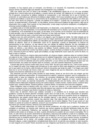 completa, no hay espacio para un concepto, una fórmula o un recuerdo. Es importante comprender esto,
porque vamos a examinar algo que requiere una investigación muy cuidadosa.
Sólo una mente que mira un árbol o las estrellas o las centelleantes aguas de un río con una completa
entrega de sí misma sabe qué es la belleza; y cuando vemos de verdad, nos hallamos en un estado de amor.
Por lo general, conocemos la belleza mediante la comparación o por intermedio de lo que el hombre ha
producido, lo cual implica que atribuimos la belleza a algún objeto. Veo lo que considero que es un bello edificio,
y aprecio esa belleza a causa de mi conocimiento de la arquitectura o comparando este edificio con otros que
he visto. Pero ahora me pregunto: "¿Existe una belleza sin el objeto?". Cuando hay un observador, que es el
censor, el experimentador, el pensador, no hay belleza, porque entonces la belleza es algo externo, algo que el
observador mira y juzga. Pero cuando no hay observador -y esto exige muchísima meditación e investigación-,
entonces existe la belleza sin el objeto.
La belleza está en el total abandono del observador y lo observado, y ese abandono de uno mismo sólo es
posible cuando hay total austeridad, no la austeridad del sacerdote con su dureza, sus sanciones, sus reglas y
su obediencia, no la austeridad en las ropas, en las ideas, en la comida y en la conducta, sino la austeridad de
la total sencillez, que es completa humildad. Entonces no hay nada que lograr, no hay escalera para subir por
ella; sólo existe el primer paso, y el primer paso es el paso para siempre.
Digamos que uno está caminando a solas o con alguien y que ha dejado de hablar. Se halla rodeado por la
naturaleza; no ladra ningún perro, no se oye el ruido de ningún automóvil que pase, ni siquiera el aleteo de un
pájaro. Uno está completamente callado y la naturaleza que lo rodea también está totalmente silenciosa. En ese
estado de silencio, tanto en el observador como en lo observado -cuando el observador no traduce en
pensamientos lo que observa-, en ese silencio hay una calidad de belleza diferente. No hay naturaleza sin
observador. Hay un estado de la mente que es de total, completa soledad; la mente está sola, no aislada, sino
quieta, en silencio, y ese silencio, esa quietud, es belleza. Cuando ustedes aman, ¿hay un observador? El
observador existe solamente cuando hay deseo y placer. Cuando el deseo y el placer no están asociados con el
amor, entonces el amor es intenso. Igual que la belleza, es algo totalmente nuevo cada día. Como he dicho, no
tiene ni ayer ni mañana.
Sólo cuando miramos sin ninguna idea preconcebida, sin ninguna imagen, podemos estar en contacto directo
con algo en la vida. Todas nuestras relaciones son en realidad imaginarias, o sea, que se basan en una imagen
formada por el pensamiento. Si tengo una imagen de otro y el otro tiene una imagen de mí, es obvio que no
vemos el uno al otro en absoluto tal como somos realmente. Lo que vemos son las imágenes mutuas que nos
hemos formado, las cuales nos impiden estar en contacto, y por eso nuestras relaciones no andan bien.
Cuando digo que lo conozco quiero decir que lo conocí ayer. No sé lo que usted es hoy. Todo lo que conozco
es mi imagen de usted. Esa imagen está formada por lo que usted ha dicho para elogiarme o para insultarme,
por lo que usted me ha hecho; está formada por todos lo recuerdos que tengo de usted. Y la imagen que usted
tiene de mí se ha formado del mismo modo; son esas imágenes las que se relacionan y eso es lo que nos
impide comunicarnos realmente el uno con el otro.
Dos personas que han vivido juntas durante un largo tiempo, tienen la una de la otra una imagen que les
impide estar realmente relacionadas. Si comprendemos la relación, podemos cooperar, pero la cooperación no
puede existir a base de imágenes, de símbolos, de conceptos ideológicos. Sólo cuando comprendemos la
verdadera relación entre nosotros, hay una posibilidad de amor pero negamos el amor cuando tenemos
imágenes. Por lo tanto, es esencial comprender, no intelectualmente sino de hecho, cómo en nuestra vida
cotidiana hemos elaborado imágenes acerca de nuestra esposa, nuestro marido, nuestro vecino, nuestros hijos,
nuestro país, nuestros líderes, nuestros políticos, nuestros dioses; no tenemos otra cosa sino imágenes.
Estas imágenes crean el espacio entre uno mismo y lo que uno observa, y en ese espacio hay conflicto.
Vamos a averiguar juntos si es posible estar libre del espacio que creamos no sólo exteriormente sino dentro de
nosotros mismos, el espacio que divide a la gente en todas su relaciones.
Ahora bien, la atención misma que ustedes conceden a un problema es la energía que resuelve ese
problema. Cuando le prestan atención completa -quiero decir cor todo el ser-, no hay observador en absoluto.
Sólo hay un estado de atención que es energía total, y esa energía total es la suprema forma de inteligencia.
Naturalmente, ese estado mental debe ser de completo silencio, y ese silencio, esa quietud, que nos es la
quietud de la disciplina, adviene cuando hay atención total. Ese silencio total en el que no existen ni el
observador ni lo observado, es la más elevada expresión de la mente religiosa. Pero lo que ocurre en ese
estado no puede ser puesto en palabras, porque lo que se expresa en palabras no es el hecho. Para descubrir
ese hecho por nosotros mismos, tenemos que experimentarlo.
Cada problema está relacionado con todos los demás problemas, de modo que si podemos resolver por
completo un problema -no importa cuál- veremos que somos capaces de afrontar fácilmente todos los otros
problemas y de resolverlos. Hablamos, por supuesto, de problemas psicológicos. Ya hemos visto que un
problema sólo existe en el tiempo, es decir, cuando afrontamos la cuestión de una manera incompleta. Por lo
tanto, no sólo hemos de percibir claramente la naturaleza y estructura del problema y verlo en su totalidad, sino
que debemos abordarlo apenas surge y resolverlo de inmediato a fin de que no eche raíces en la mente. Si
permitimos que un problema perdure por un mes o por un sólo día, aun por unos cuantos minutos, el problema
generará distorsión en la mente. ¿Es posible, entonces, abordar un problema de manera inmediata, sin
distorsión alguna, y estar instantánea y completamente libres de él, sin permitir que subsista un solo recuerdo,
un solo rasguño en la mente? Estos recuerdos son las imágenes que llevamos con nosotros a todas partes, y
69

 
