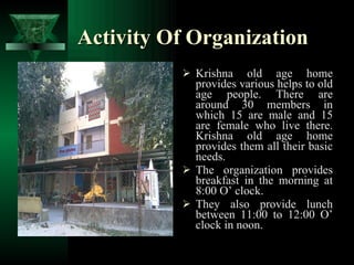 Activity Of Organization Krishna old age home provides various helps to old age people. There are around 30 members in which 15 are male and 15 are female who live there. Krishna old age home provides them all their basic needs. The organization provides breakfast in the morning at 8:00 O’ clock. They also provide lunch between 11:00 to 12:00 O’ clock in noon. 