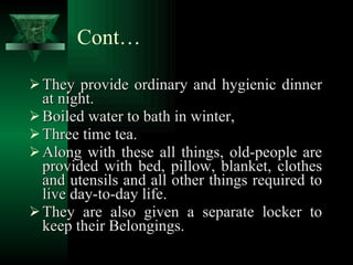 Cont… They provide ordinary and hygienic dinner at night. Boiled water to bath in winter, Three time tea. Along with these all things, old-people are provided with bed, pillow, blanket, clothes and utensils and all other things required to live day-to-day life. They are also given a separate locker to keep their Belongings. 