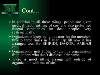 Cont… In addition to all these things, people are given medical treatment free of cost and also performed funeral ceremonies for dead peoples very systematically. Organization keeps religious tour for the members two to three times in a year. Up till now it has arranged tour for SHIRIDI, DAKOR, AMBAJI etc. Organization gets funds to run this organization from donors who don’t disclose their name. There is good sitting arrangement outside of organization with no. of sits. 