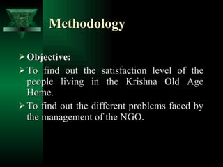 Methodology Objective: To find out the satisfaction level of the people living in the Krishna Old Age Home. To find out the different problems faced by the management of the NGO. 