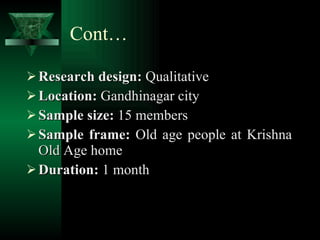 Cont… Research design:  Qualitative Location:  Gandhinagar city Sample size:  15 members Sample frame:  Old age people at Krishna Old Age home Duration:  1 month 