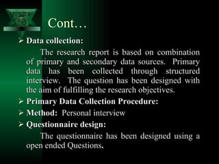 Cont… Data collection: The research report is based on combination of primary and secondary data sources.  Primary data has been collected through structured interview.  The question has been designed with the aim of fulfilling the research objectives. Primary Data Collection Procedure: Method:  Personal interview Questionnaire design: The questionnaire has been designed using a open ended Questions . 