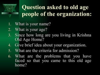 Question asked to old age people of the organization: What is your name? What is your age? Since how long are you living in Krishna Old Age Home? Give brief idea about your organization. What are the criteria for admission? What are the problems that you have faced so that you came to this old age home?  