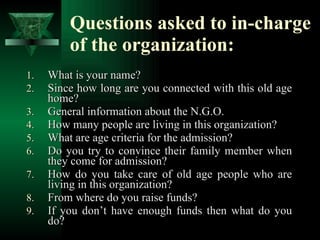 Questions asked to in-charge of the organization: What is your name? Since how long are you connected with this old age home? General information about the N.G.O. How many people are living in this organization? What are age criteria for the admission? Do you try to convince their family member when they come for admission?  How do you take care of old age people who are living in this organization? From where do you raise funds? If you don’t have enough funds then what do you do? 
