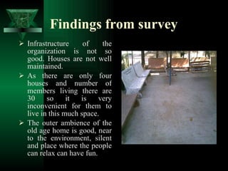 Findings from survey Infrastructure of the organization is not so good. Houses are not well maintained. As there are only four houses and number of members living there are 30 so it is very inconvenient for them to live in this much space. The outer ambience of the old age home is good, near to the environment, silent and place where the people can relax can have fun. 