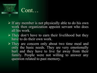 Cont… If any member is not physically able to do his own work then organization appoint servant who does all his work. They don‘t have to earn their livelihood but they have to do their own work. They are concern only about two time meal and only the basic needs. They are very emotionally hurt and they have to live far away from their family. People were not willing to answer any question related to past memory. 