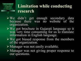 Limitation while conducting research We didn’t get enough secondary data because there was no website of the organization. We got brochure in Gujarati language so it was very time consuming for us to translate information in English language. We got biased response from the members of the organization. Manager was not easily available. Manager was not giving proper response to our questions. 
