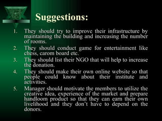 Suggestions: They should try to improve their infrastructure by maintaining the building and increasing the number of rooms. They should conduct game for entertainment like chess, carom board etc. They should list their NGO that will help to increase the donation. They should make their own online website so that people could know about their institute and activities. Manager should motivate the members to utilize the creative idea, experience of the market and prepare handloom product so that they can earn their own livelihood and they don’t have to depend on the donors.  