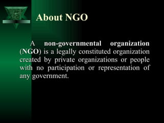 About NGO A  non-governmental organization  ( NGO ) is a legally constituted organization created by private organizations or people with no participation or representation of any government.  