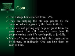 Cont… This old age home started from 1997.  They are helping the old age people by the donation which is given by the donor to them. They are not getting any help or grant from the government. But still there are more than 30 people leaving their life very happily or joyfully. Many of the organizations help this organization by directly or indirectly. One can help them by cash or kind. 