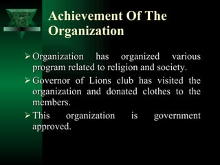 Achievement Of The Organization Organization has organized various program related to religion and society. Governor of Lions club has visited the organization and donated clothes to the members. This organization is government approved. 