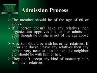 Admission Process The member should be of the age of 60 or above. If a person doesn’t have any relatives then organization approves his or her admission even though he or she is not of the age above 60. A person should be with his or her relatives. If he or she doesn’t have any relatives then any person very near to him or her like neighbor etc. should be with him or her. They don’t accept any kind of monetary help from their relatives. 