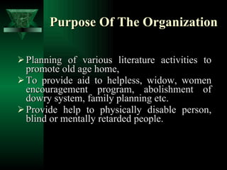Purpose Of The Organization Planning of various literature activities to promote old age home, To provide aid to helpless, widow, women encouragement program, abolishment of dowry system, family planning etc. Provide help to physically disable person, blind or mentally retarded people. 
