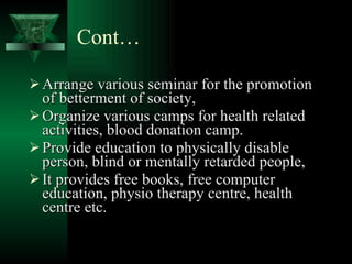 Cont… Arrange various seminar for the promotion of betterment of society, Organize various camps for health related activities, blood donation camp. Provide education to physically disable person, blind or mentally retarded people, It provides free books, free computer education, physio therapy centre, health centre etc. 