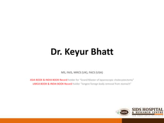 Dr. Keyur Bhatt
MS, FAIS, MRCS (UK), FACS (USA)
ASIA BOOK & INDIA BOOK Record holder for “Grand Master of laparoscopic cholecystectomy”
LIMCA BOOK & INDIA BOOK Record holder “longest foreign body removal from stomach”
 