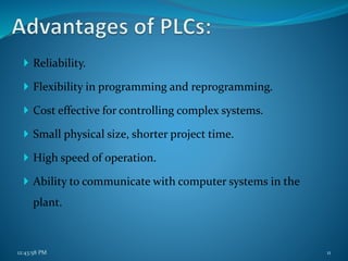  Reliability.
 Flexibility in programming and reprogramming.
 Cost effective for controlling complex systems.
 Small physical size, shorter project time.
 High speed of operation.
 Ability to communicate with computer systems in the
plant.
12:43:58 PM 11
 
