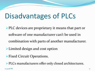 Disadvantages of PLCs
PLC devices are proprietary it means that part or
software of one manufacturer can’t be used in
combination with parts of another manufacturer.
Limited design and cost option
Fixed Circuit Operations.
PLCs manufacturers offer only closed architectures.
12:43:58 PM 12
 
