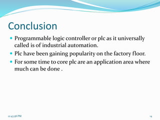 Conclusion
 Programmable logic controller or plc as it universally
called is of industrial automation.
 Plc have been gaining popularity on the factory floor.
 For some time to core plc are an application area where
much can be done .
12:43:58 PM 14
 