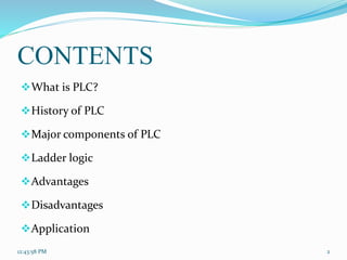 CONTENTS
What is PLC?
History of PLC
Major components of PLC
Ladder logic
Advantages
Disadvantages
Application
12:43:58 PM 2
 