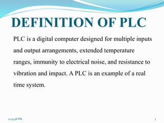 DEFINITION OF PLC
PLC is a digital computer designed for multiple inputs
and output arrangements, extended temperature
ranges, immunity to electrical noise, and resistance to
vibration and impact. A PLC is an example of a real
time system.
12:43:58 PM 3
 